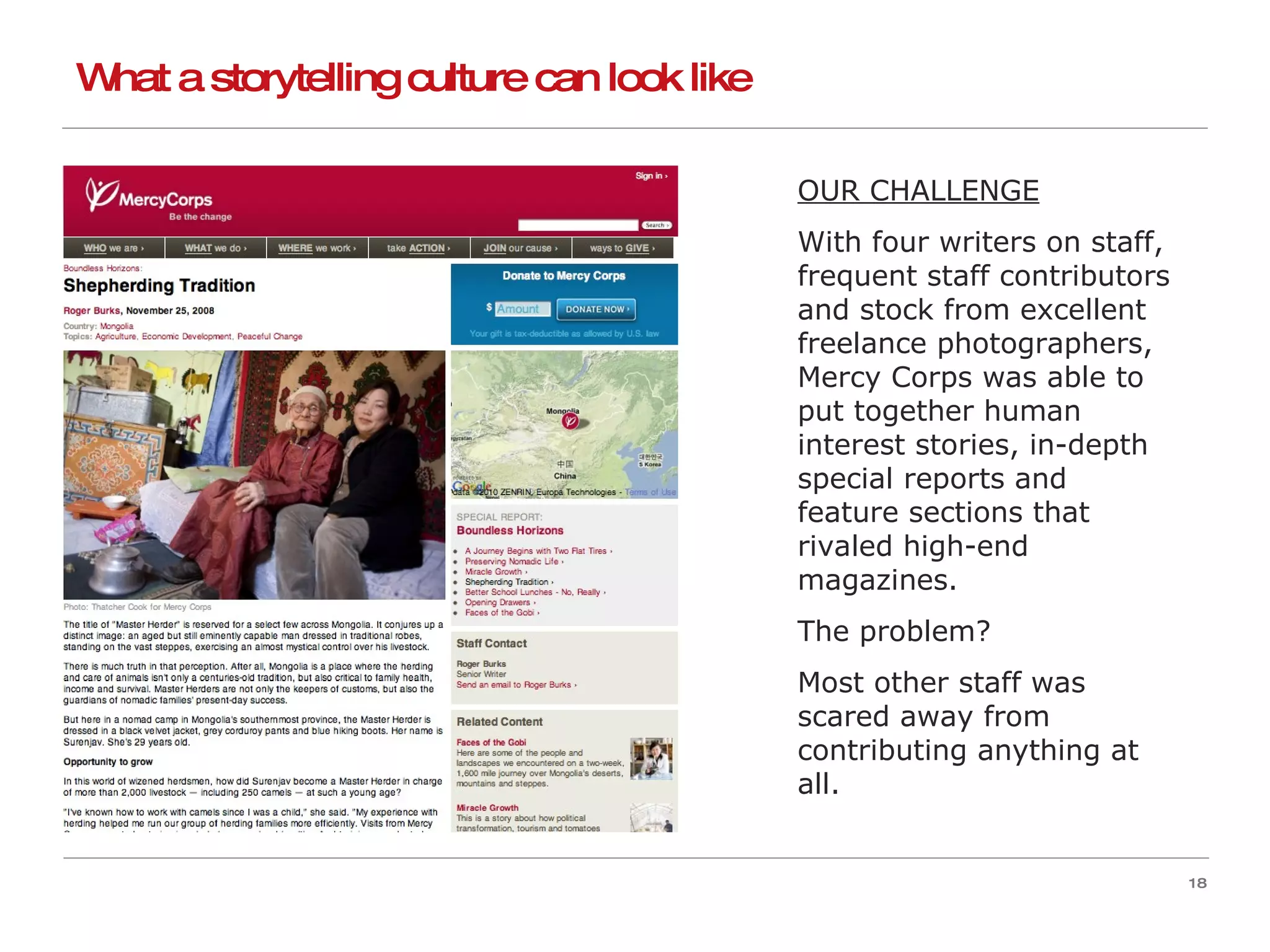 What a storytelling culture can look like OUR CHALLENGE With four writers on staff, frequent staff contributors and stock from excellent freelance photographers, Mercy Corps was able to put together human interest stories, in-depth special reports and feature sections that rivaled high-end magazines. The problem? Most other staff was scared away from contributing anything at all. 