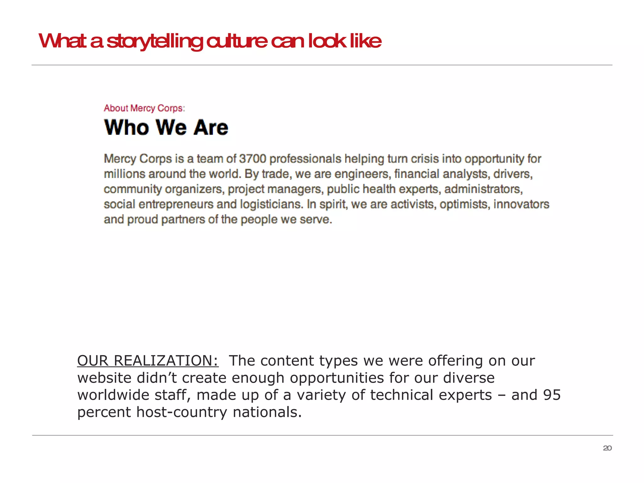What a storytelling culture can look like OUR REALIZATION:   The content types we were offering on our website didn’t create enough opportunities for our diverse worldwide staff, made up of a variety of technical experts – and 95 percent host-country nationals. 