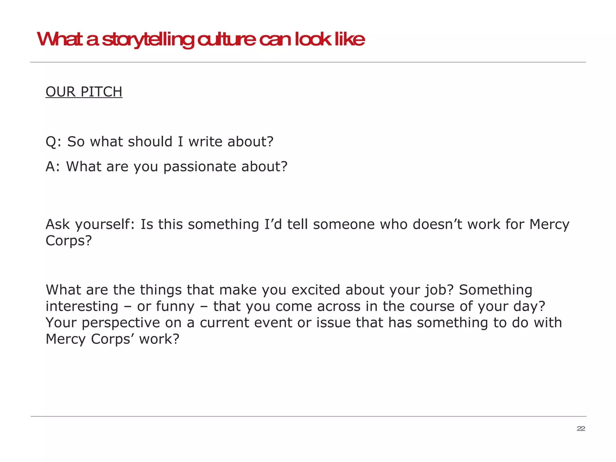 What a storytelling culture can look like OUR PITCH Q: So what should I write about? A: What are you passionate about? Ask yourself: Is this something I’d tell someone who doesn’t work for Mercy Corps? What are the things that make you excited about your job? Something interesting – or funny – that you come across in the course of your day? Your perspective on a current event or issue that has something to do with Mercy Corps’ work? 