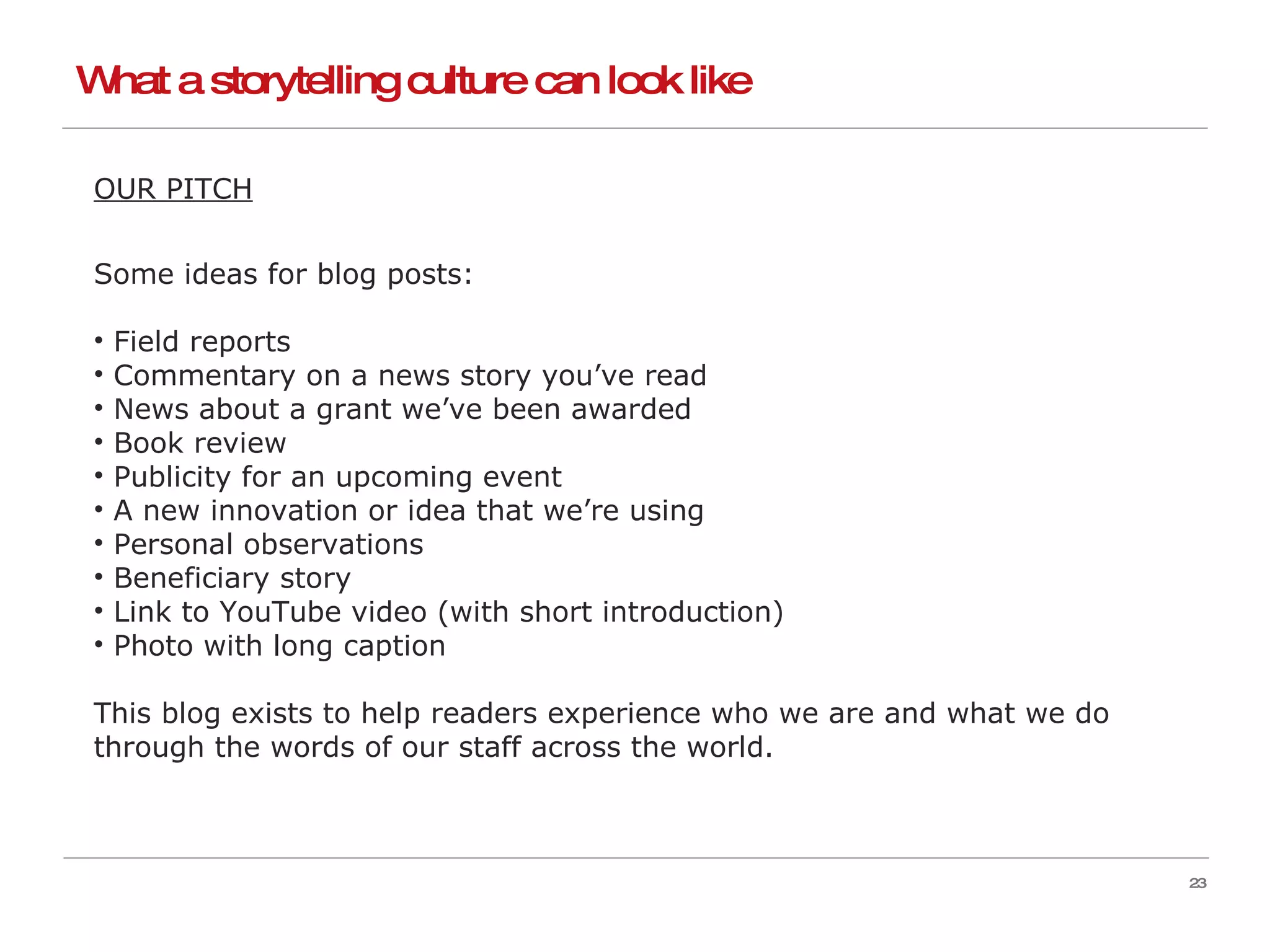What a storytelling culture can look like OUR PITCH Some ideas for blog posts: Field reports Commentary on a news story you’ve read News about a grant we’ve been awarded Book review Publicity for an upcoming event A new innovation or idea that we’re using Personal observations Beneficiary story Link to YouTube video (with short introduction) Photo with long caption This blog exists to help readers experience who we are and what we do through the words of our staff across the world.  