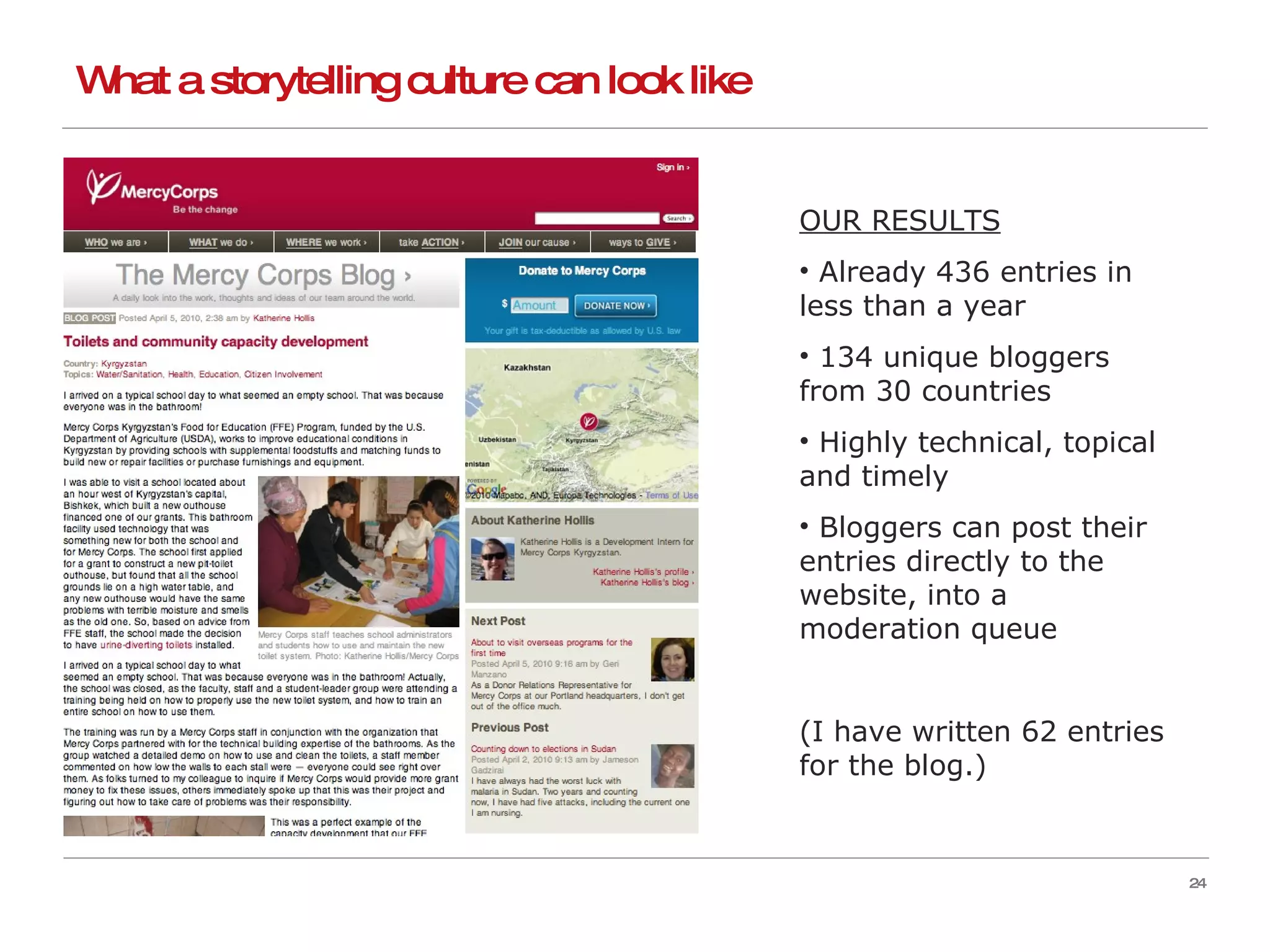 What a storytelling culture can look like OUR RESULTS Already 436 entries in less than a year 134 unique bloggers from 30 countries Highly technical, topical and timely Bloggers can post their entries directly to the website, into a moderation queue (I have written 62 entries for the blog.) 