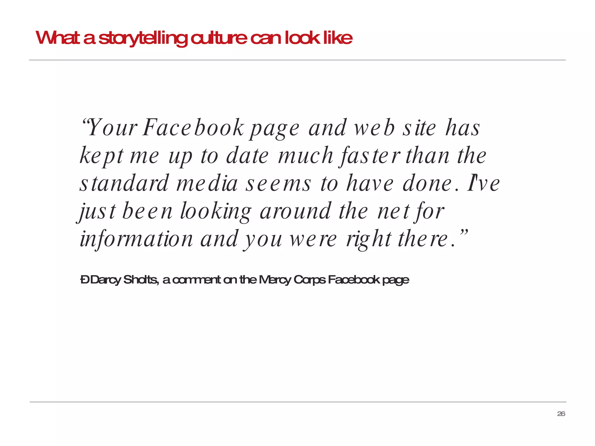 What a storytelling culture can look like “ Your Facebook page and web site has kept me up to date much faster than the standard media seems to have done. I've just been looking around the net for information and you were right there.”   –  Darcy Sholts, a comment on the Mercy Corps Facebook page  