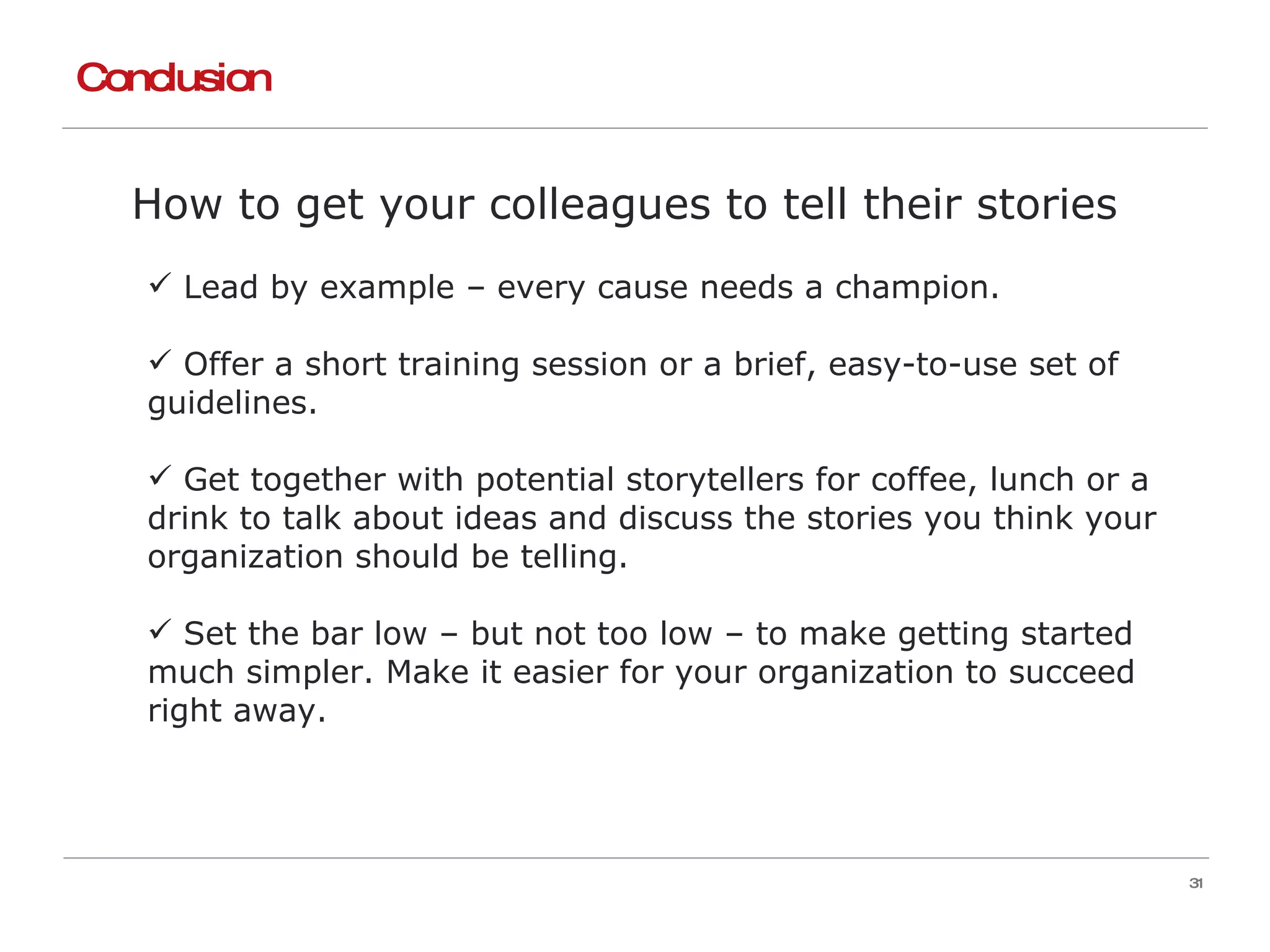 Conclusion How to get your colleagues to tell their stories Lead by example – every cause needs a champion. Offer a short training session or a brief, easy-to-use set of guidelines. Get together with potential storytellers for coffee, lunch or a drink to talk about ideas and discuss the stories you think your organization should be telling. Set the bar low – but not too low – to make getting started much simpler. Make it easier for your organization to succeed right away. 