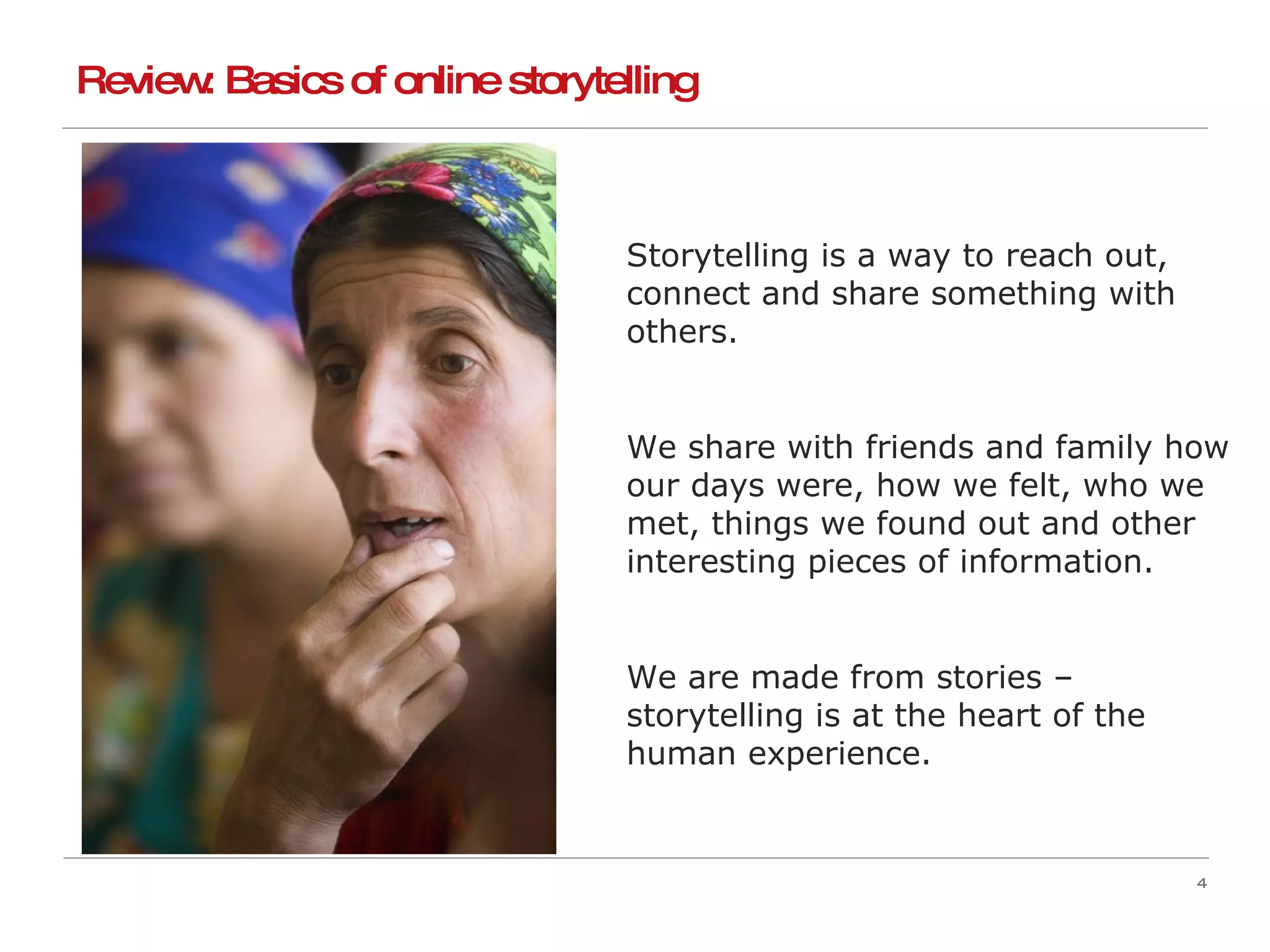 Storytelling is a way to reach out, connect and share something with others. We share with friends and family how our days were, how we felt, who we met, things we found out and other interesting pieces of information. We are made from stories – storytelling is at the heart of the human experience. Review: Basics of online storytelling 
