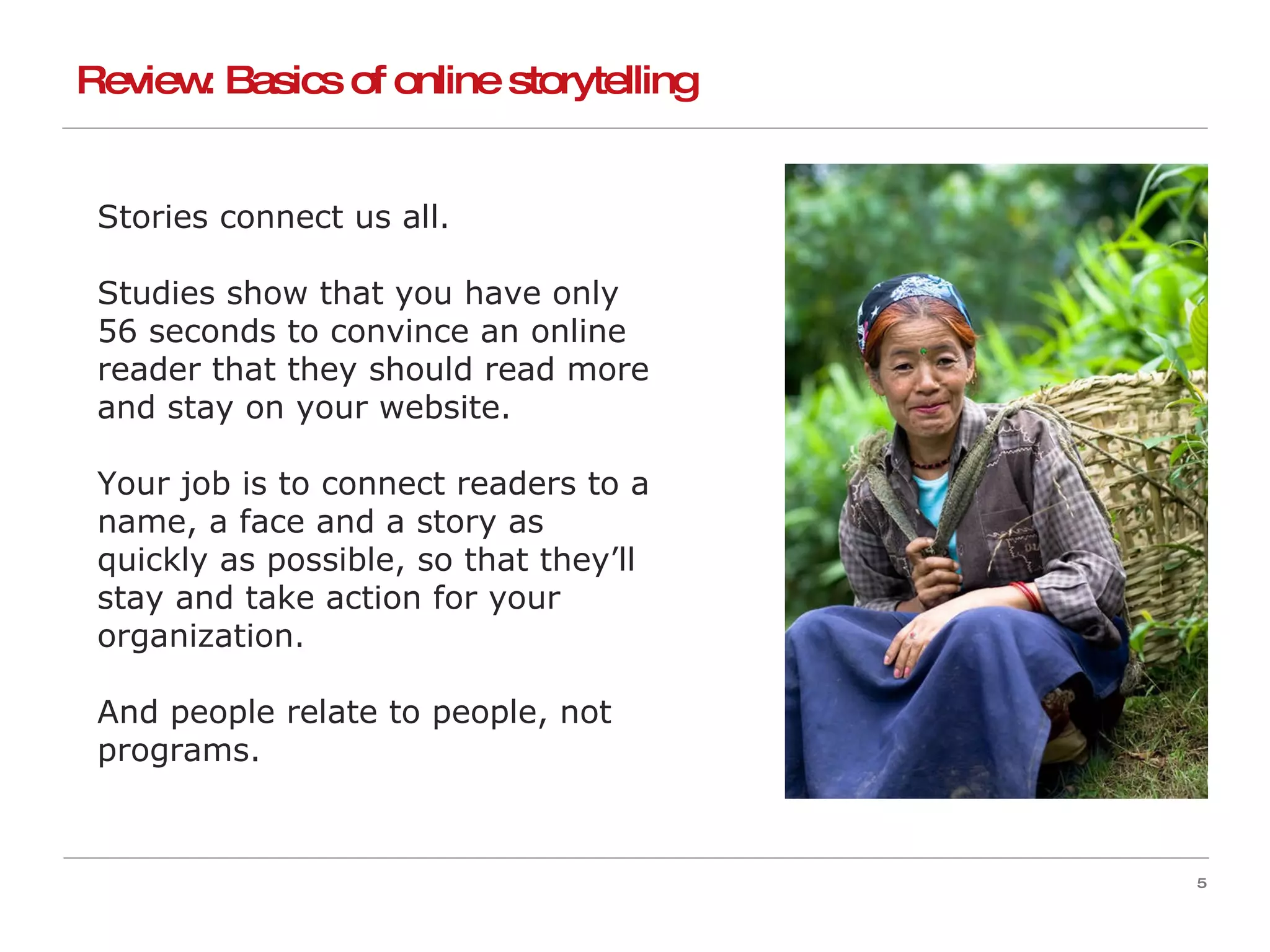 Stories connect us all. Studies show that you have only 56 seconds to convince an online reader that they should read more and stay on your website. Your job is to connect readers to a name, a face and a story as quickly as possible, so that they’ll stay and take action for your organization. And people relate to people, not programs. Review: Basics of online storytelling 