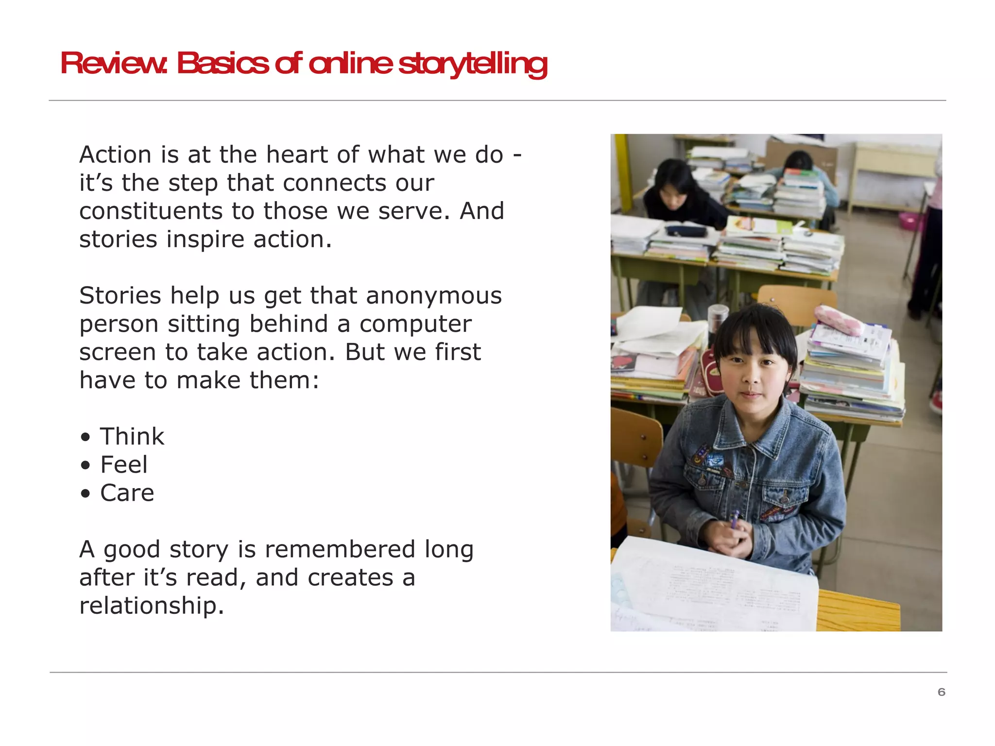 Action is at the heart of what we do - it’s the step that connects our constituents to those we serve. And stories inspire action. Stories help us get that anonymous person sitting behind a computer screen to take action. But we first have to make them: Think Feel Care A good story is remembered long after it’s read, and creates a relationship. Review: Basics of online storytelling 