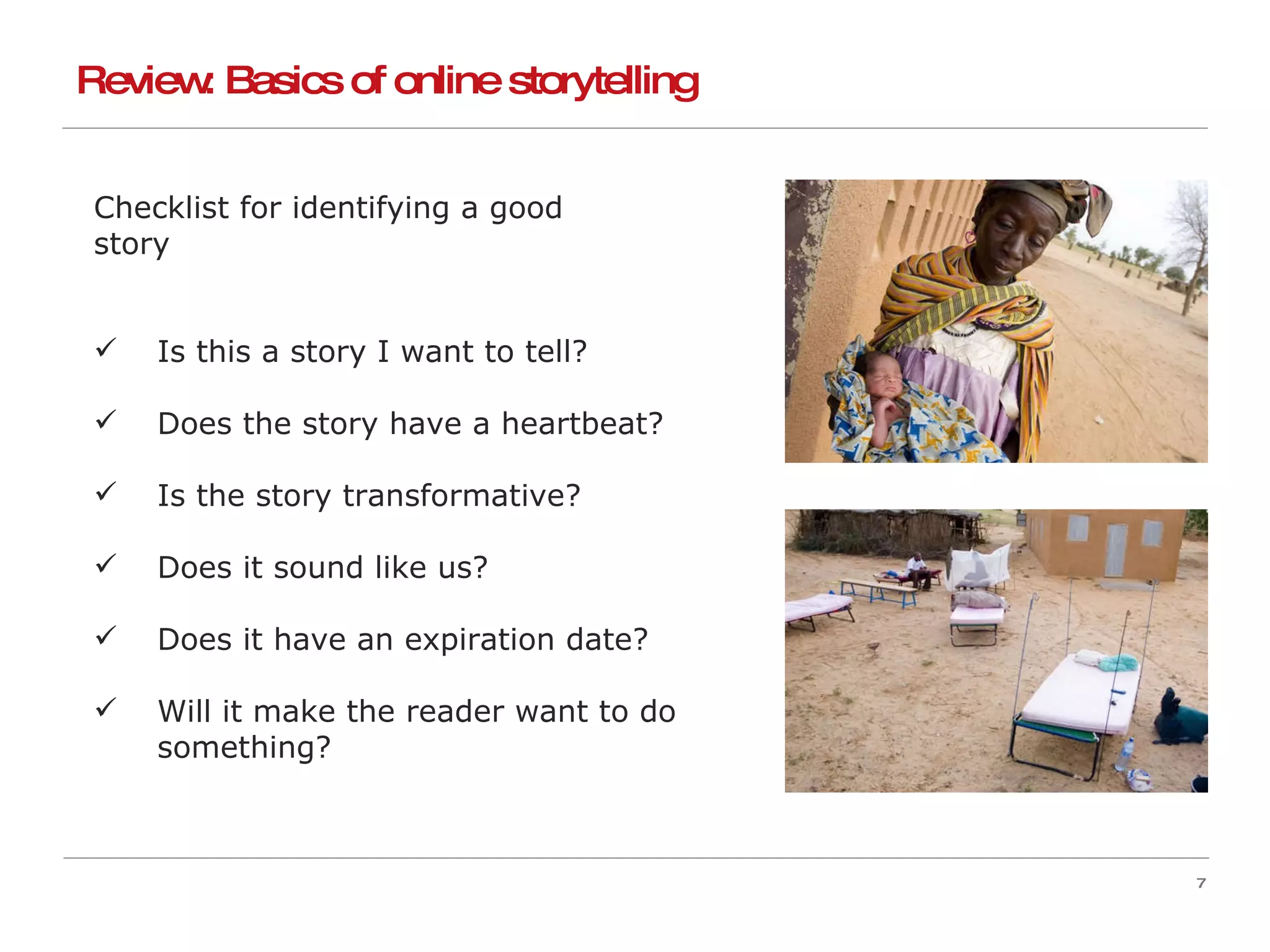 Checklist for identifying a good  story Is this a story I want to tell? Does the story have a heartbeat? Is the story transformative? Does it sound like us? Does it have an expiration date? Will it make the reader want to do something? Review: Basics of online storytelling 