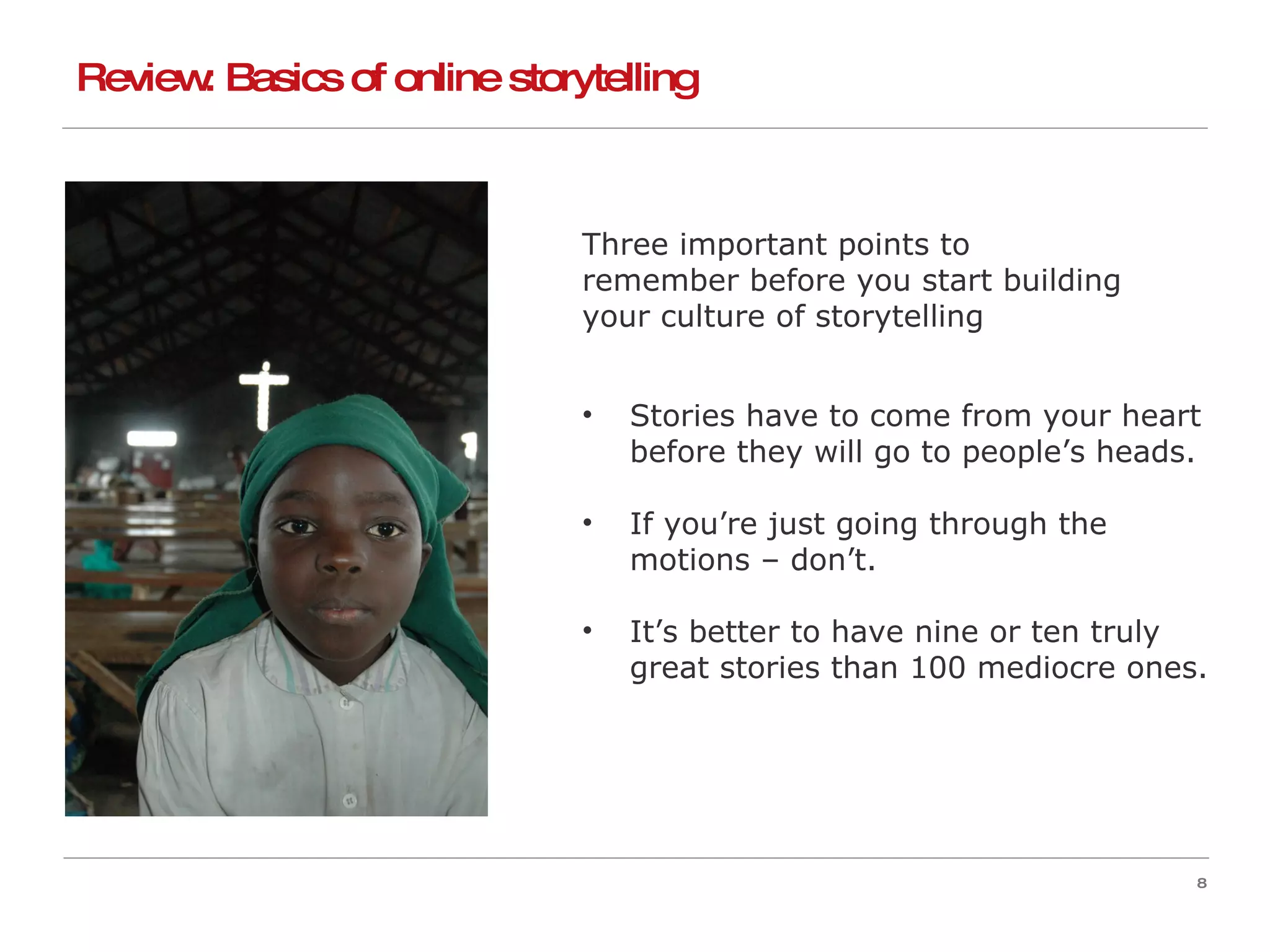 Review: Basics of online storytelling Three important points to  remember before you start building  your culture of storytelling  Stories have to come from your heart before they will go to people’s heads. If you’re just going through the motions – don’t. It’s better to have nine or ten truly great stories than 100 mediocre ones. 