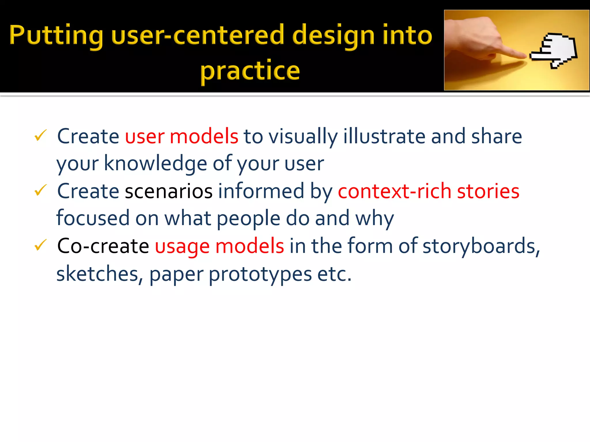ü  Create	
  user	
  models	
  to	
  visually	
  illustrate	
  and	
  share	
  
    your	
  knowledge	
  of	
  your	
  user	
  
ü  Create	
  scenarios	
  informed	
  by	
  context-­‐rich	
  stories	
  
    focused	
  on	
  what	
  people	
  do	
  and	
  why	
  
ü  Co-­‐create	
  usage	
  models	
  in	
  the	
  form	
  of	
  storyboards,	
  
    sketches,	
  paper	
  prototypes	
  etc.	
  

	
  
	
  
 