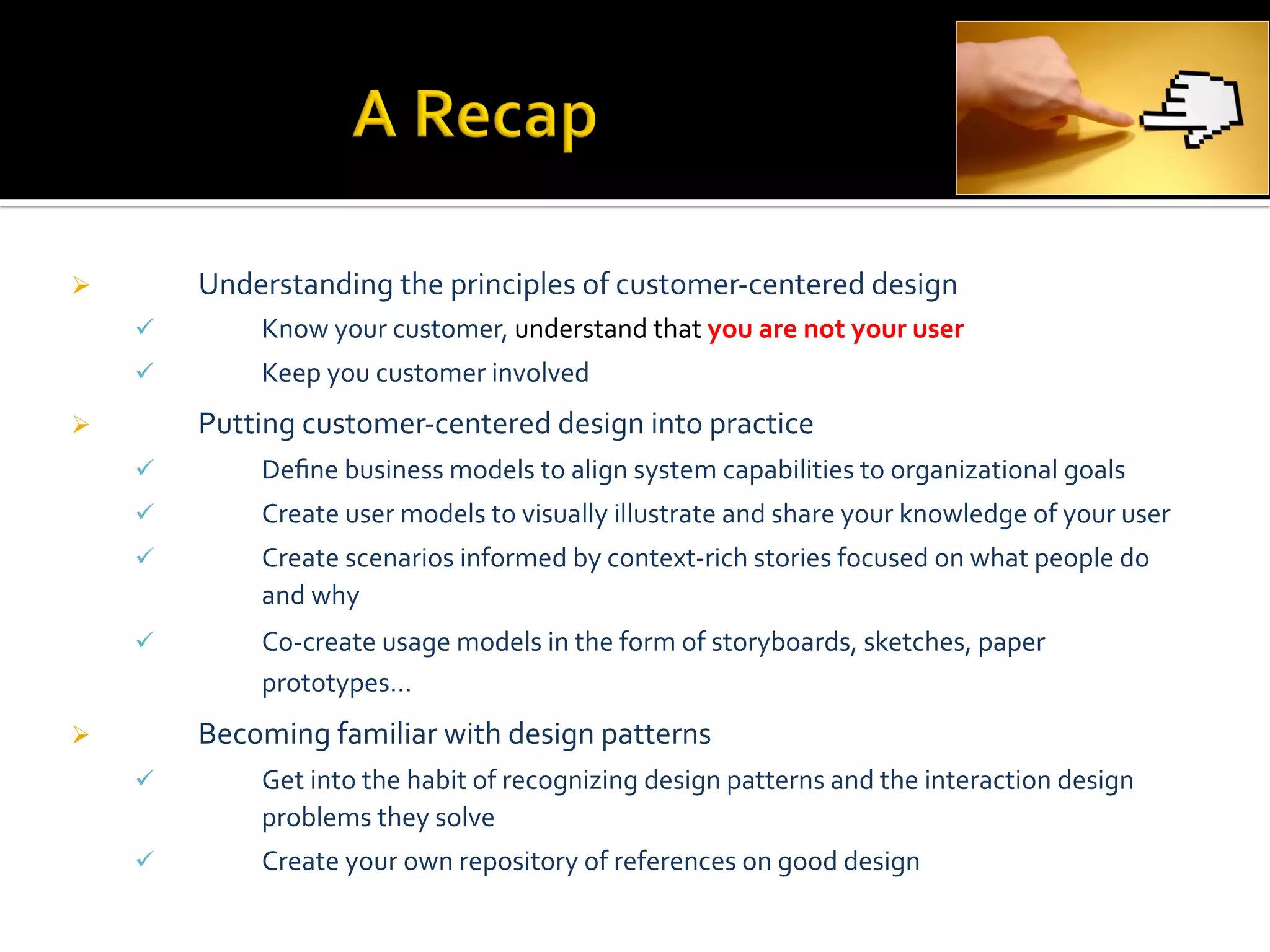 Ø          Understanding	
  the	
  principles	
  of	
  customer-­‐centered	
  design	
  
      ü          Know	
  your	
  customer,	
  understand	
  that	
  you	
  are	
  not	
  your	
  user	
  
      ü          Keep	
  you	
  customer	
  involved	
  
Ø          Putting	
  customer-­‐centered	
  design	
  into	
  practice	
  
      ü          Deﬁne	
  business	
  models	
  to	
  align	
  system	
  capabilities	
  to	
  organizational	
  goals	
  
      ü          Create	
  user	
  models	
  to	
  visually	
  illustrate	
  and	
  share	
  your	
  knowledge	
  of	
  your	
  user	
  
      ü          Create	
  scenarios	
  informed	
  by	
  context-­‐rich	
  stories	
  focused	
  on	
  what	
  people	
  do	
  
                  and	
  why	
  
      ü          Co-­‐create	
  usage	
  models	
  in	
  the	
  form	
  of	
  storyboards,	
  sketches,	
  paper	
  
                  prototypes…	
  
Ø          Becoming	
  familiar	
  with	
  design	
  patterns	
  
      ü          Get	
  into	
  the	
  habit	
  of	
  recognizing	
  design	
  patterns	
  and	
  the	
  interaction	
  design	
  
                  problems	
  they	
  solve	
  
      ü          Create	
  your	
  own	
  repository	
  of	
  references	
  on	
  good	
  design	
  
 
