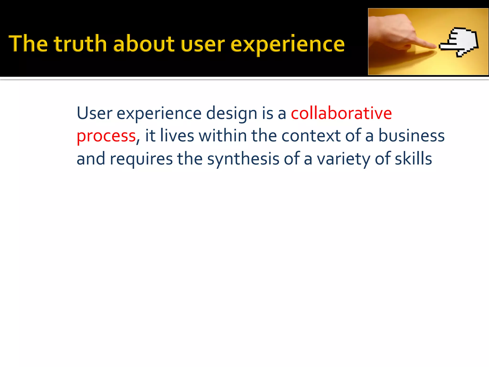 User	
  experience	
  design	
  is	
  a	
  collaborative	
  
process,	
  it	
  lives	
  within	
  the	
  context	
  of	
  a	
  business	
  
and	
  requires	
  the	
  synthesis	
  of	
  a	
  variety	
  of	
  skills	
  
 