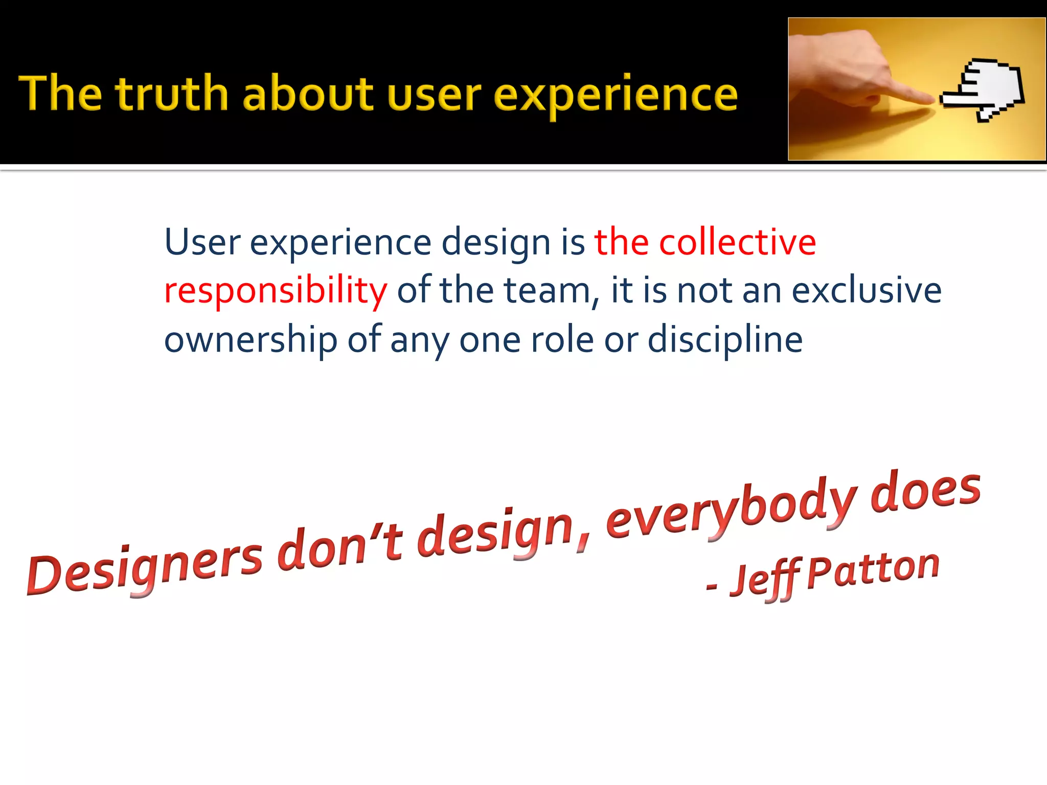 User	
  experience	
  design	
  is	
  the	
  collective	
  
responsibility	
  of	
  the	
  team,	
  it	
  is	
  not	
  an	
  exclusive	
  
ownership	
  of	
  any	
  one	
  role	
  or	
  discipline	
  
 