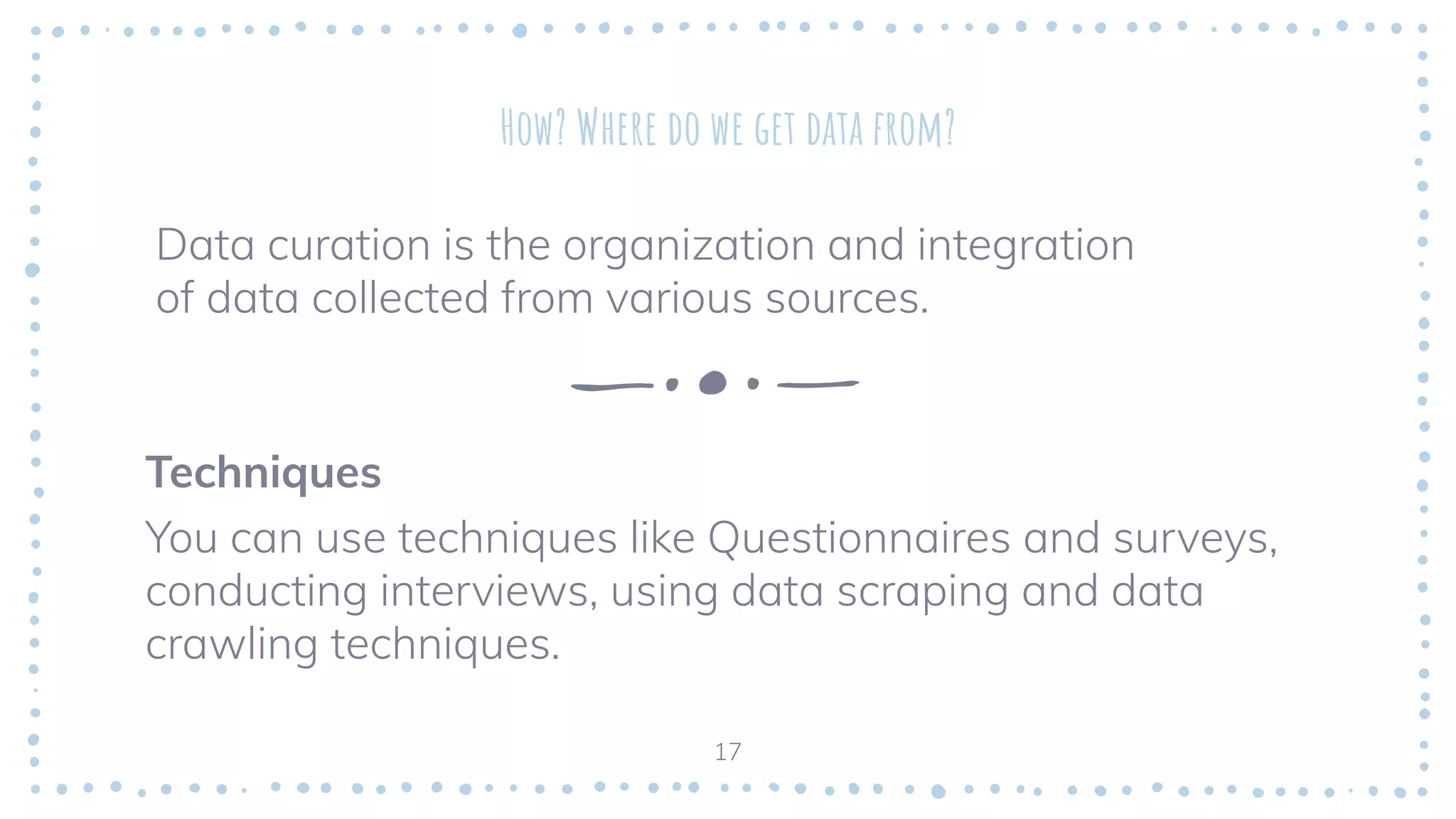 How? Where do we get data from?
Data curation is the organization and integration
of data collected from various sources.
17
Techniques
You can use techniques like Questionnaires and surveys,
conducting interviews, using data scraping and data
crawling techniques.
 
