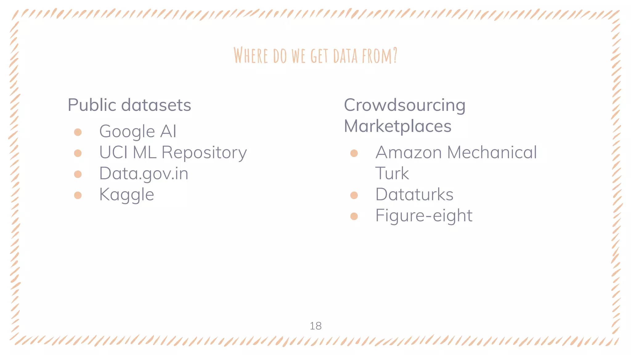 Public datasets
● Google AI
● UCI ML Repository
● Data.gov.in
● Kaggle
Where do we get data from?
Crowdsourcing
Marketplaces
● Amazon Mechanical
Turk
● Dataturks
● Figure-eight
18
 