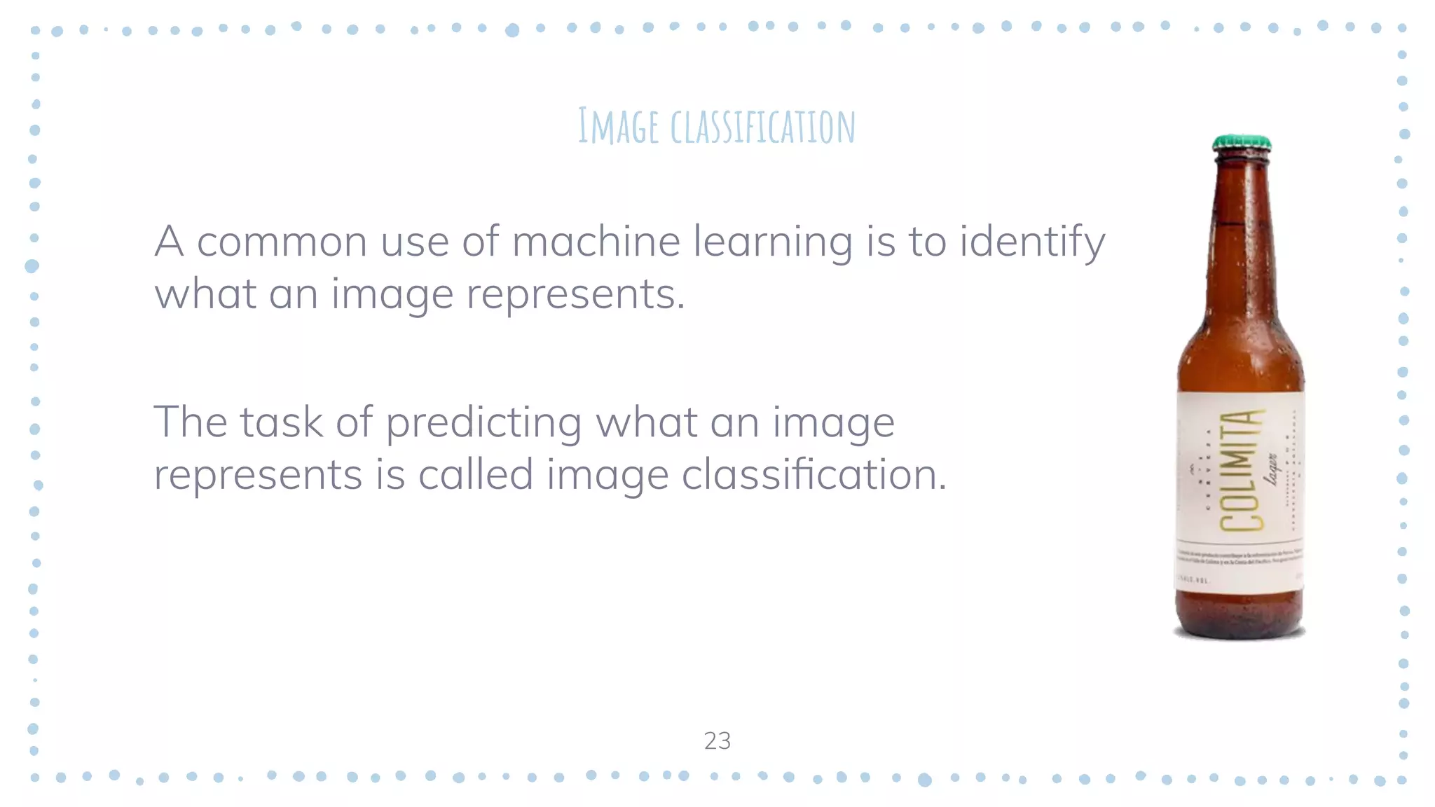 Image classiﬁcation
A common use of machine learning is to identify
what an image represents.
The task of predicting what an image
represents is called image classiﬁcation.
23
 
