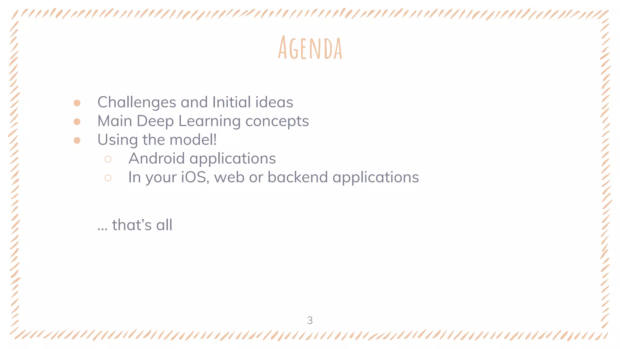 Agenda
● Challenges and Initial ideas
● Main Deep Learning concepts
● Using the model!
○ Android applications
○ In your iOS, web or backend applications
… that’s all
3
��
 
