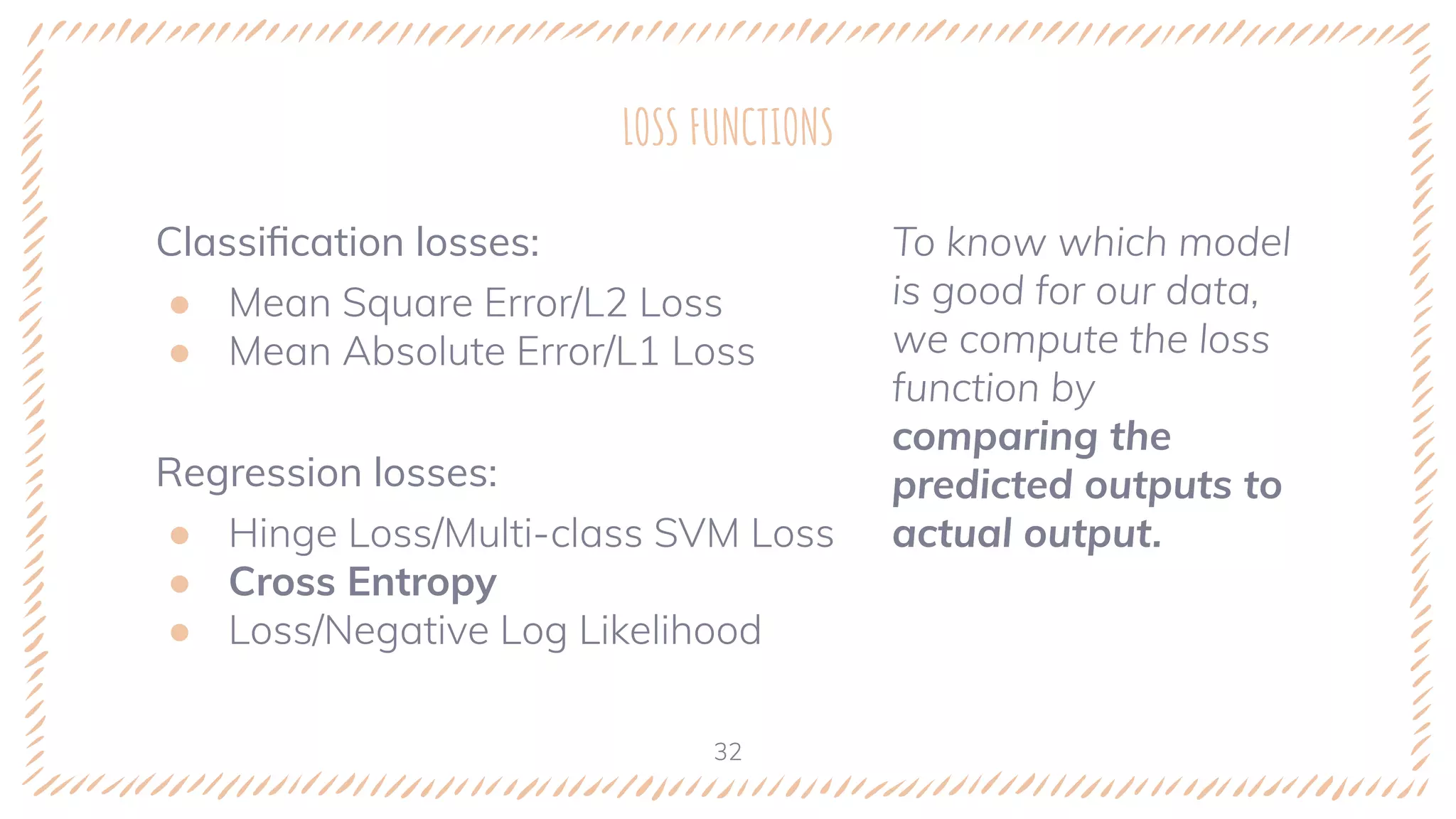 Classiﬁcation losses:
● Mean Square Error/L2 Loss
● Mean Absolute Error/L1 Loss
Regression losses:
● Hinge Loss/Multi-class SVM Loss
● Cross Entropy
● Loss/Negative Log Likelihood
LOSS FUNCTIONS
To know which model
is good for our data,
we compute the loss
function by
comparing the
predicted outputs to
actual output.
32
 