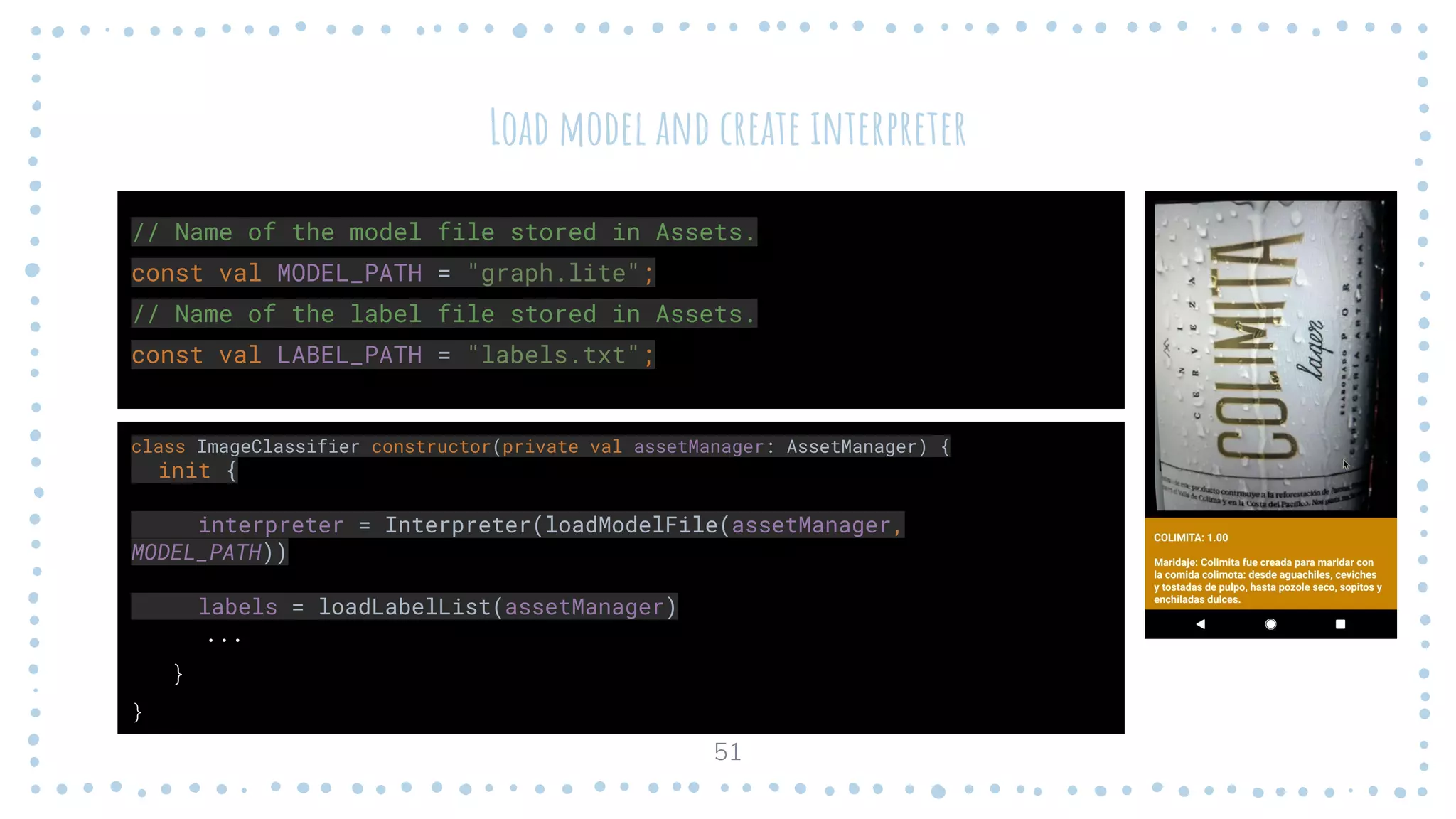Load model and create interpreter
class ImageClassifier constructor(private val assetManager: AssetManager) {
init {
interpreter = Interpreter(loadModelFile(assetManager,
MODEL_PATH))
labels = loadLabelList(assetManager)
...
}
}
51
// Name of the model file stored in Assets.
const val MODEL_PATH = "graph.lite";
// Name of the label file stored in Assets.
const val LABEL_PATH = "labels.txt";
 
