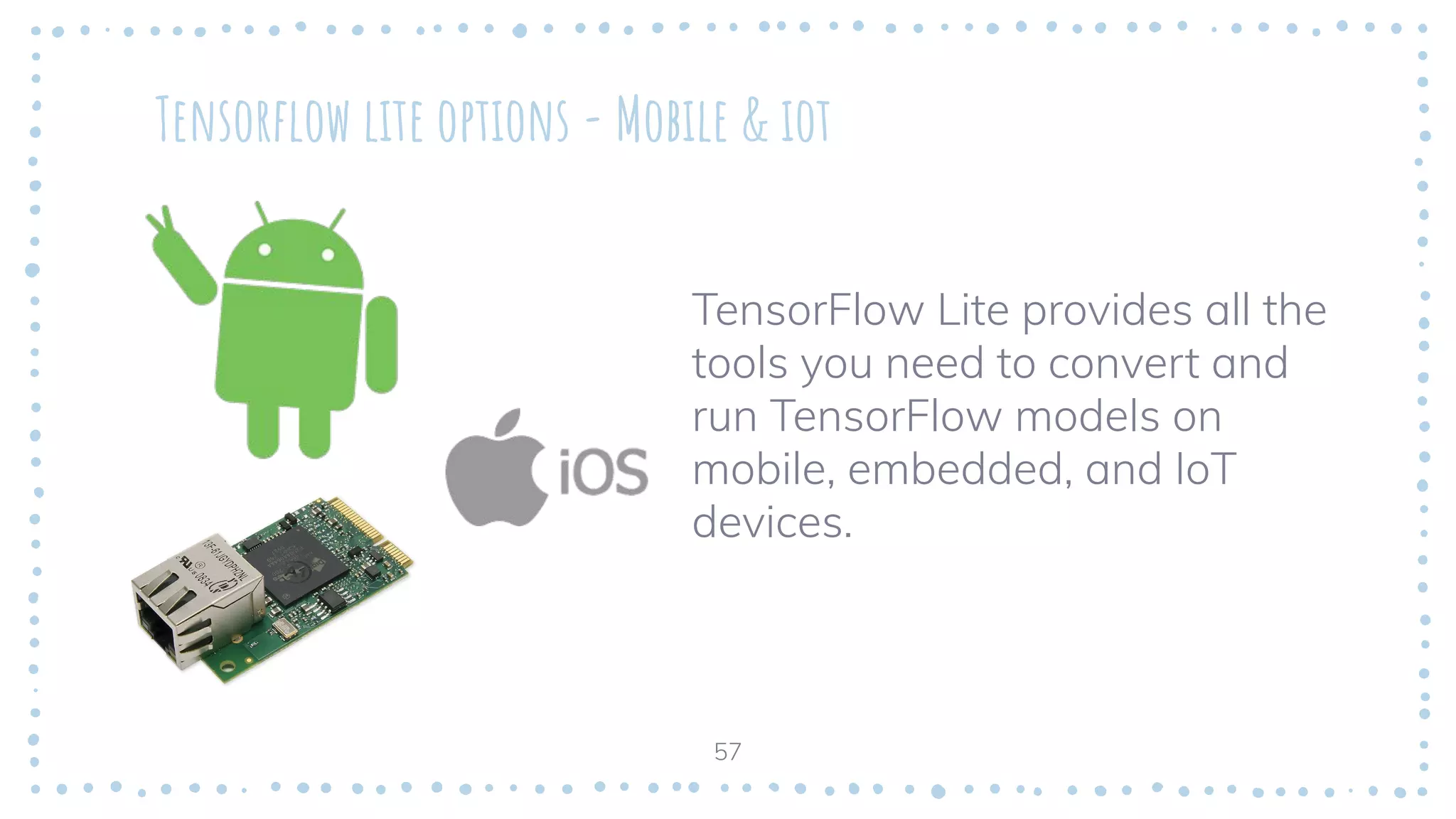 Tensorﬂow lite options - Mobile & iot
TensorFlow Lite provides all the
tools you need to convert and
run TensorFlow models on
mobile, embedded, and IoT
devices.
57
 