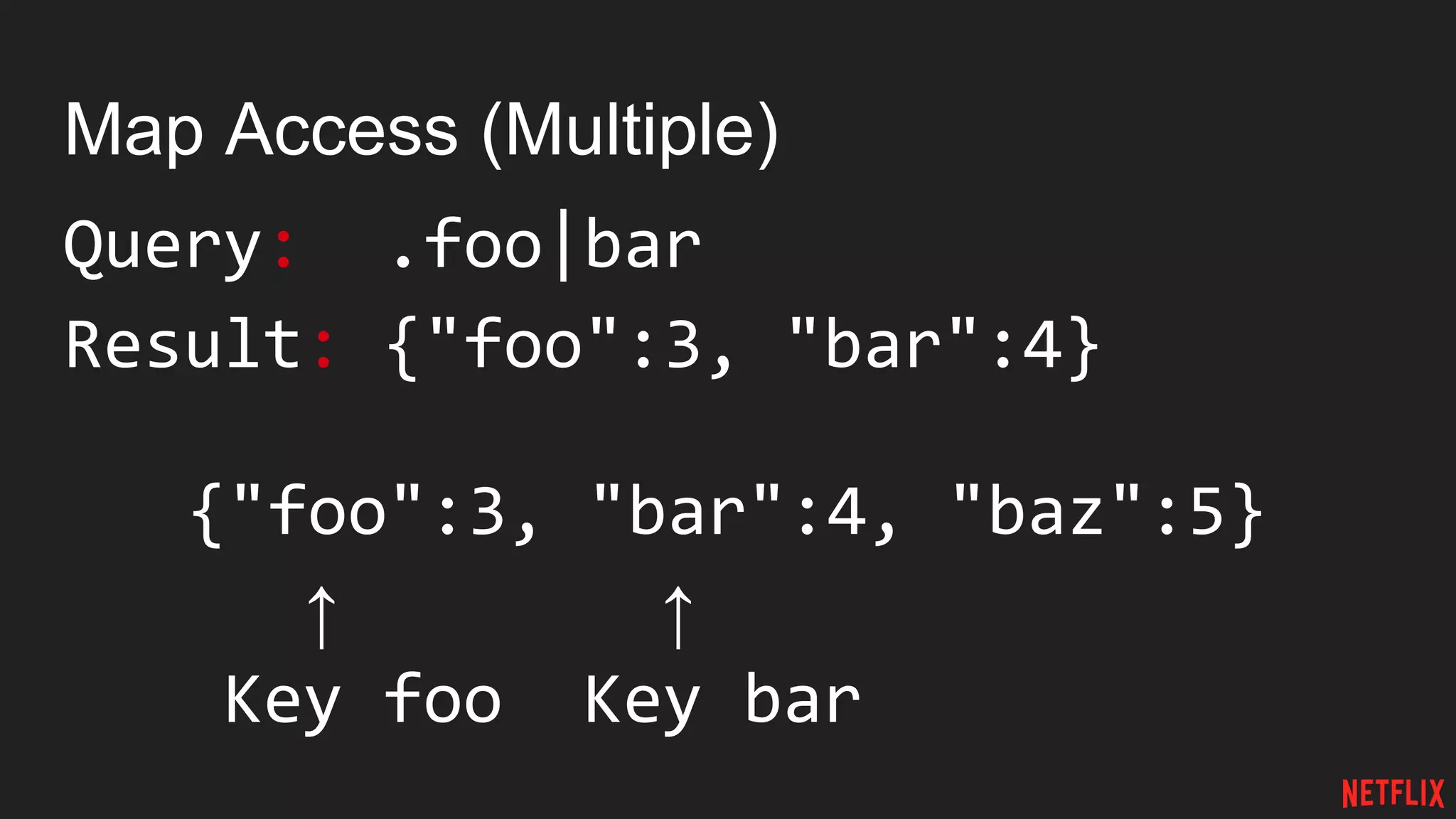 Map Access (Multiple)
Query: .foo|bar
Result: {"foo":3, "bar":4}
{"foo":3, "bar":4, "baz":5}
↑ ↑
Key foo Key bar
 