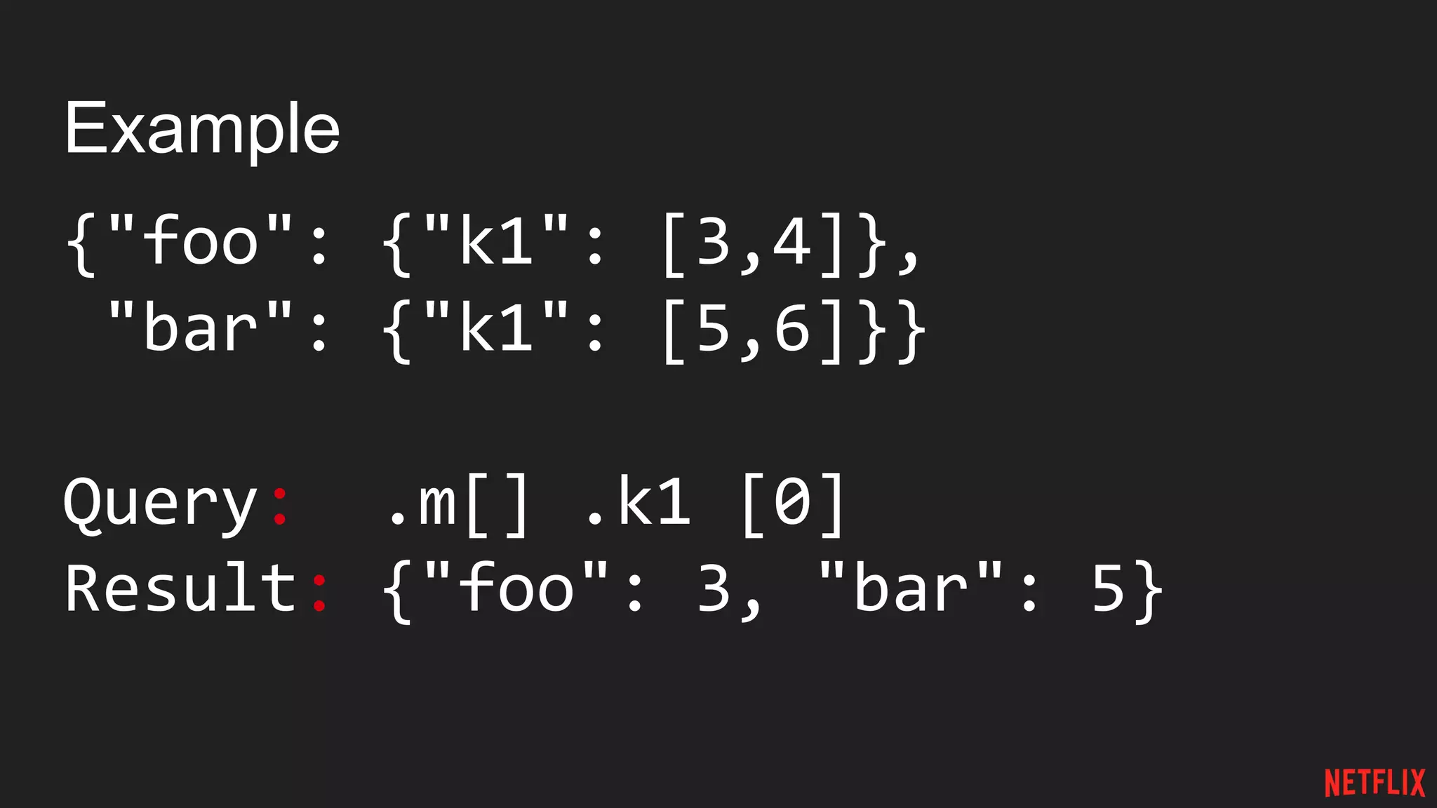 Example
{"foo": {"k1": [3,4]},
"bar": {"k1": [5,6]}}
Query: .m[] .k1 [0]
Result: {"foo": 3, "bar": 5}
 