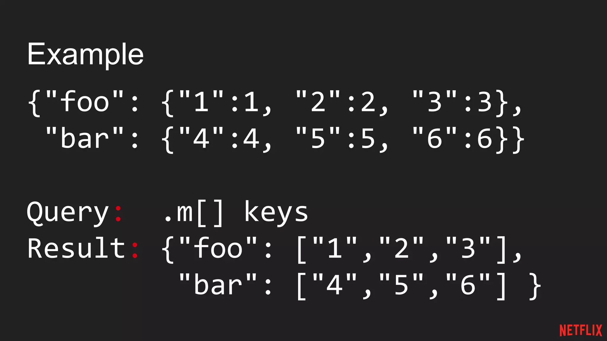Example
{"foo": {"1":1, "2":2, "3":3},
"bar": {"4":4, "5":5, "6":6}}
Query: .m[] keys
Result: {"foo": ["1","2","3"],
"bar": ["4","5","6"] }
 