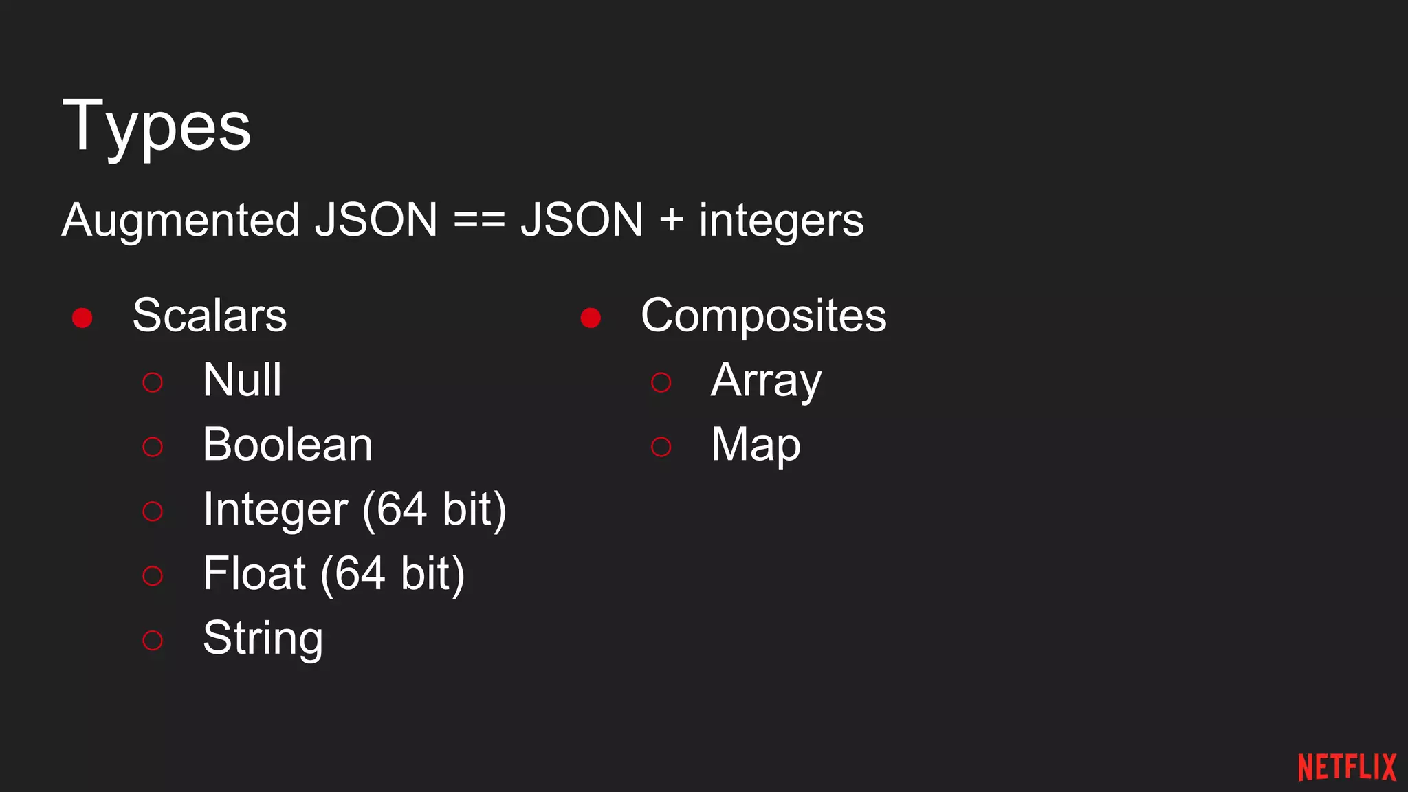 Types
Augmented JSON == JSON + integers
● Scalars
○ Null
○ Boolean
○ Integer (64 bit)
○ Float (64 bit)
○ String
● Composites
○ Array
○ Map
 