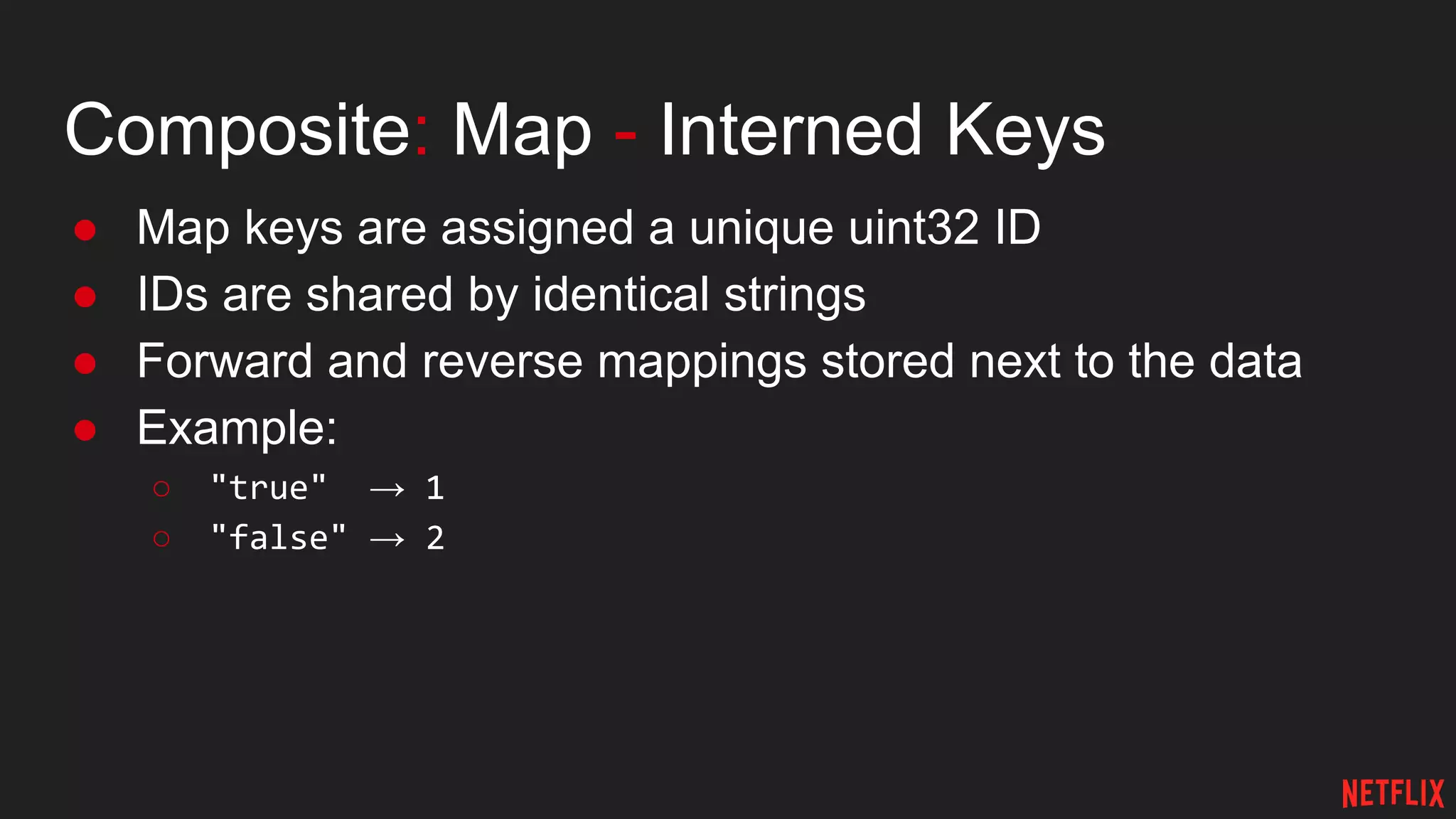 Composite: Map - Interned Keys
● Map keys are assigned a unique uint32 ID
● IDs are shared by identical strings
● Forward and reverse mappings stored next to the data
● Example:
○ "true" → 1
○ "false" → 2
 