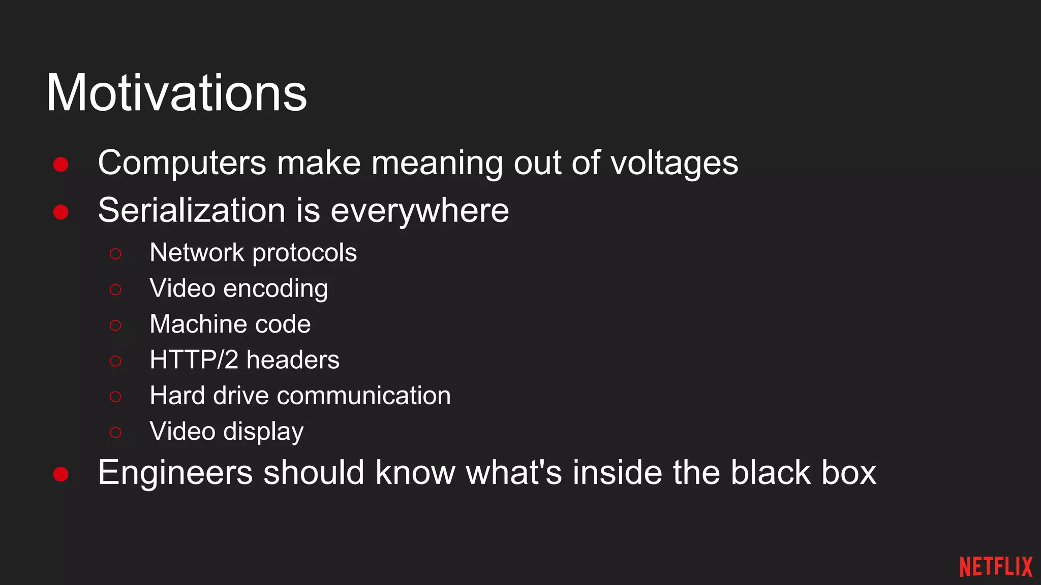 Motivations
● Computers make meaning out of voltages
● Serialization is everywhere
○ Network protocols
○ Video encoding
○ Machine code
○ HTTP/2 headers
○ Hard drive communication
○ Video display
● Engineers should know what's inside the black box
 