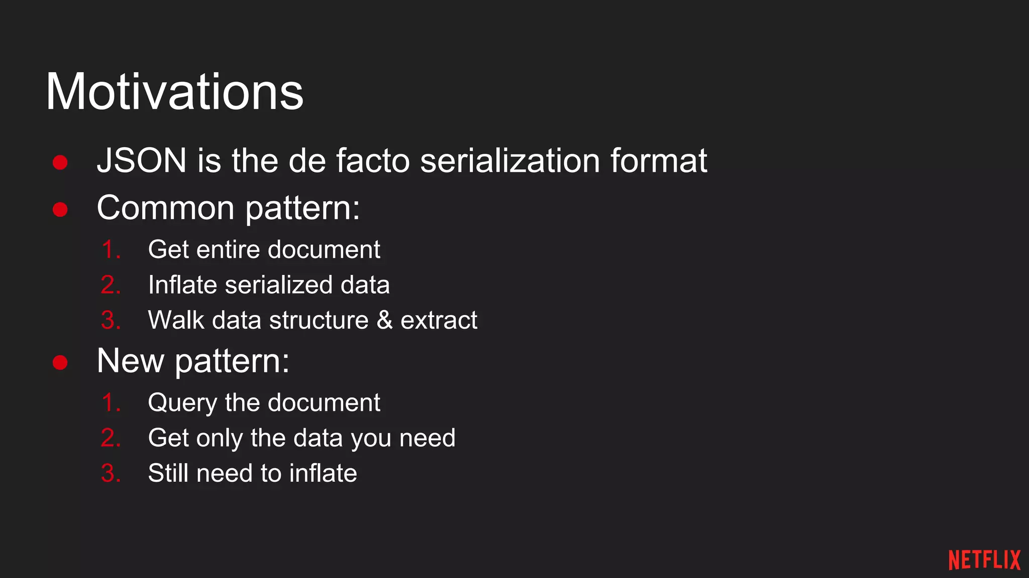 Motivations
● JSON is the de facto serialization format
● Common pattern:
1. Get entire document
2. Inflate serialized data
3. Walk data structure & extract
● New pattern:
1. Query the document
2. Get only the data you need
3. Still need to inflate
 