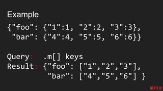 Example
{"foo": {"1":1, "2":2, "3":3},
"bar": {"4":4, "5":5, "6":6}}
Query: .m[] keys
Result: {"foo": ["1","2","3"],
"bar": ["4","5","6"] }
 