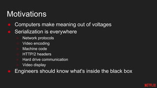 Motivations
● Computers make meaning out of voltages
● Serialization is everywhere
○ Network protocols
○ Video encoding
○ Machine code
○ HTTP/2 headers
○ Hard drive communication
○ Video display
● Engineers should know what's inside the black box
 