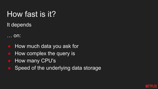 How fast is it?
It depends
… on:
● How much data you ask for
● How complex the query is
● How many CPU's
● Speed of the underlying data storage
 