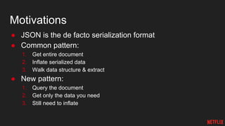 Motivations
● JSON is the de facto serialization format
● Common pattern:
1. Get entire document
2. Inflate serialized data
3. Walk data structure & extract
● New pattern:
1. Query the document
2. Get only the data you need
3. Still need to inflate
 