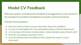 Model CV Feedback
With your partner, provide positive feedback and suggestions on one section of
the example CV provided in GoogleDocs (using the comments feature).
Consider these questions:
● Does the section include necessary information about the candidate?
● Is it easy to read (legible font, clear wording/description of skills & experience)?
● Is all necessary information included (dates, schools attended, places of work, etc)?
● Are there any spelling or grammar errors?
● Is the formatting simple and effective? Does it guide the reader, or cause
distraction?
 