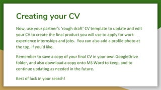 Creating your CV
Now, use your partner’s ‘rough draft’ CV template to update and edit
your CV to create the final product you will use to apply for work
experience internships and jobs. You can also add a profile photo at
the top, if you’d like.
Remember to save a copy of your final CV in your own GoogleDrive
folder, and also download a copy onto MS Word to keep, and to
continue updating as needed in the future.
Best of luck in your search!
 