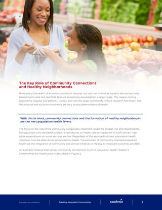 The Key Role of Community Connections
and Healthy Neighborhoods
Maintaining the health of an entire population requires not just that individual patients are retroactively
treated and cured, but also that illness is proactively prevented on a larger scale. This means moving
beyond the hospital and patients’ homes, and into the larger community. In fact, research has shown that
the physical and social environments are very strong determinants of health.
With this in mind, community connections and the formation of healthy neighborhoods
are the next population health levers.
The focus on the role of the community is especially important, given the greater risk and responsibility
being pushed onto the health system. Expenditures on health care (as a percent of GDP) remain high
while expenditures on social services are low. Regardless of the approach utilized, population health
initiatives must be data-driven and evidence-based. The evolution of community-oriented population
health via the integration of community and clinical initiatives is the key to improved outcomes and ROI.
An example initiative that utilizes community connections to drive population health, Sodexo’s
Communities for Health pilot, is described in Figure 2.
Proprietary and Confidential     Creating Adaptable Communities        5
 