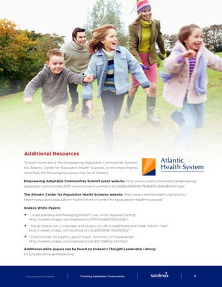 Additional Resources
To learn more about the Empowering Adaptable Communities Summit,
the Atlantic Center for Population Health Sciences, or the three themes
identified, the following resources may be of interest.
Empowering Adaptable Communities Summit event website: http://www.cvent.com/events/empowering-
adaptable-communities-2015-summit/event-summary-6c1d296e96694b37b46255c68b5600ef.aspx
The Atlantic Center for Population Health Sciences website: http://www.atlantichealth.org/atlantic/
health+education/population+health/atlantic+center+for+population+health+sciences/
Sodexo White Papers:
§§ “Understanding and Managing Patient Fear in the Hospital Setting”
http://viewer.zmags.com/publication/0351c0e8#/0351c0e8/1
§§ “Social Interaction, Loneliness and Quality of Life in Healthcare and Older Adults’ Care”
http://viewer.zmags.com/publication/30a55063#/30a55063/1
§§ “Communities for Health Launch Event: Summary of Proceedings”
http://viewer.zmags.com/publication/dc43c72e#/dc43c72e/1
Additional white papers can be found on Sodexo’s Thought Leadership Library:
bit.ly/sodexothoughtleadership
Proprietary and Confidential     Creating Adaptable Communities        7
 