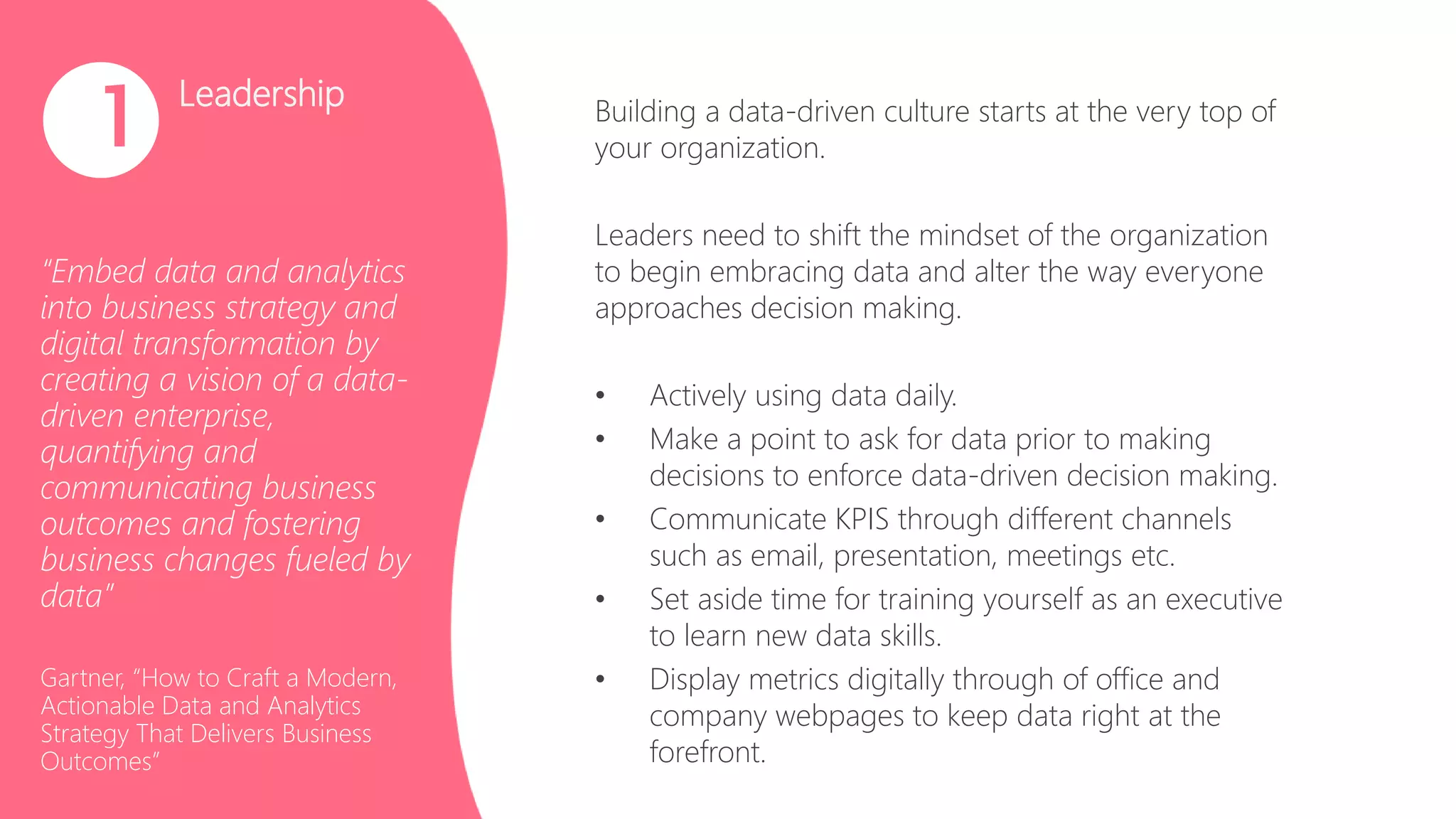 Leadership
“Embed data and analytics
into business strategy and
digital transformation by
creating a vision of a data-
driven enterprise,
quantifying and
communicating business
outcomes and fostering
business changes fueled by
data”
Gartner, “How to Craft a Modern,
Actionable Data and Analytics
Strategy That Delivers Business
Outcomes”
1 Building a data-driven culture starts at the very top of
your organization.
Leaders need to shift the mindset of the organization
to begin embracing data and alter the way everyone
approaches decision making.
• Actively using data daily.
• Make a point to ask for data prior to making
decisions to enforce data-driven decision making.
• Communicate KPIS through different channels
such as email, presentation, meetings etc.
• Set aside time for training yourself as an executive
to learn new data skills.
• Display metrics digitally through of office and
company webpages to keep data right at the
forefront.
 