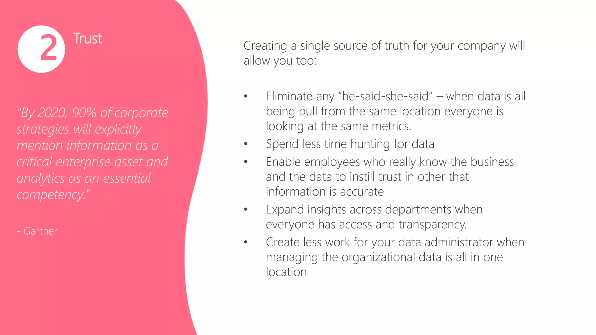 Trust
“By 2020, 90% of corporate
strategies will explicitly
mention information as a
critical enterprise asset and
analytics as an essential
competency.”
- Gartner
2 Creating a single source of truth for your company will
allow you too:
• Eliminate any “he-said-she-said” – when data is all
being pull from the same location everyone is
looking at the same metrics.
• Spend less time hunting for data
• Enable employees who really know the business
and the data to instill trust in other that
information is accurate
• Expand insights across departments when
everyone has access and transparency.
• Create less work for your data administrator when
managing the organizational data is all in one
location
 