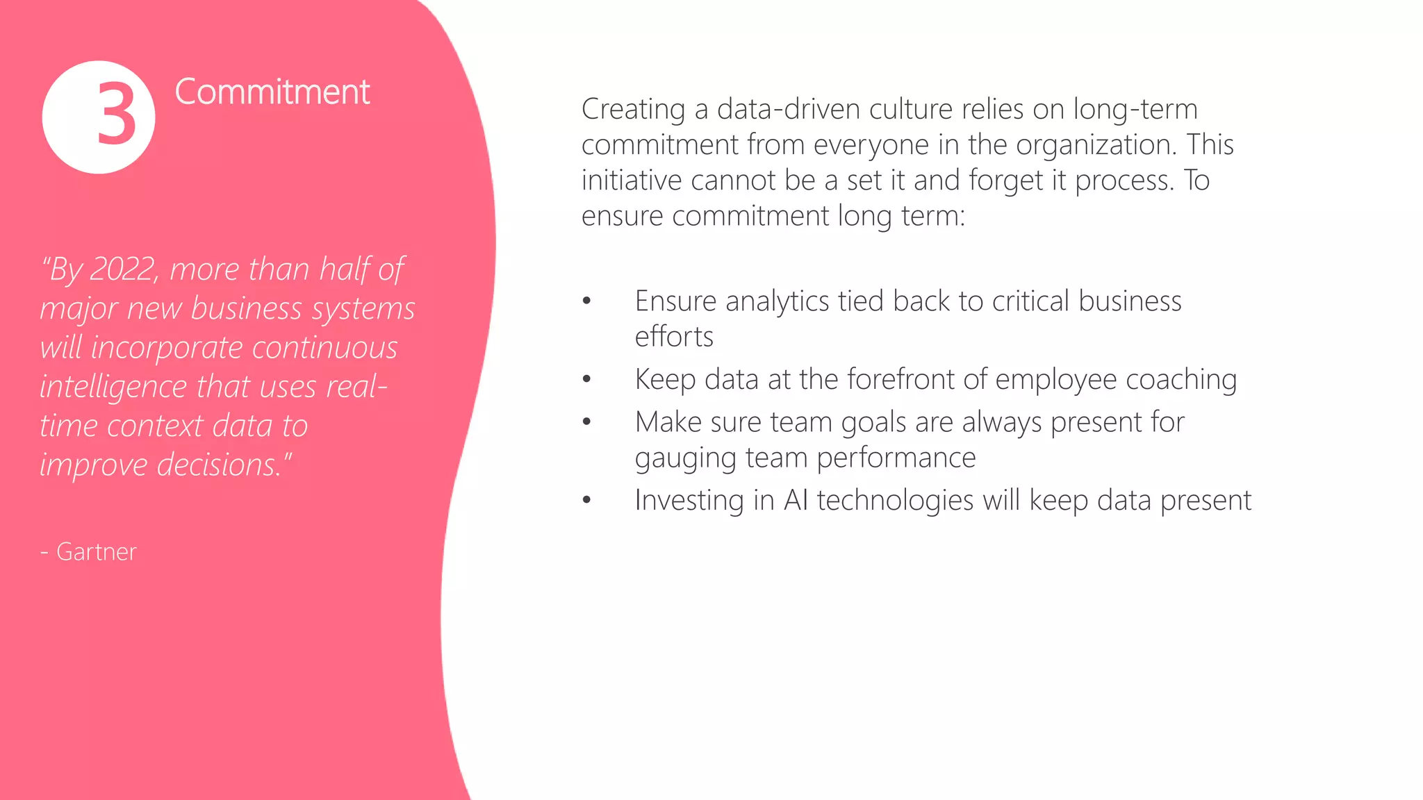 Commitment
“By 2022, more than half of
major new business systems
will incorporate continuous
intelligence that uses real-
time context data to
improve decisions.”
- Gartner
3 Creating a data-driven culture relies on long-term
commitment from everyone in the organization. This
initiative cannot be a set it and forget it process. To
ensure commitment long term:
• Ensure analytics tied back to critical business
efforts
• Keep data at the forefront of employee coaching
• Make sure team goals are always present for
gauging team performance
• Investing in AI technologies will keep data present
 