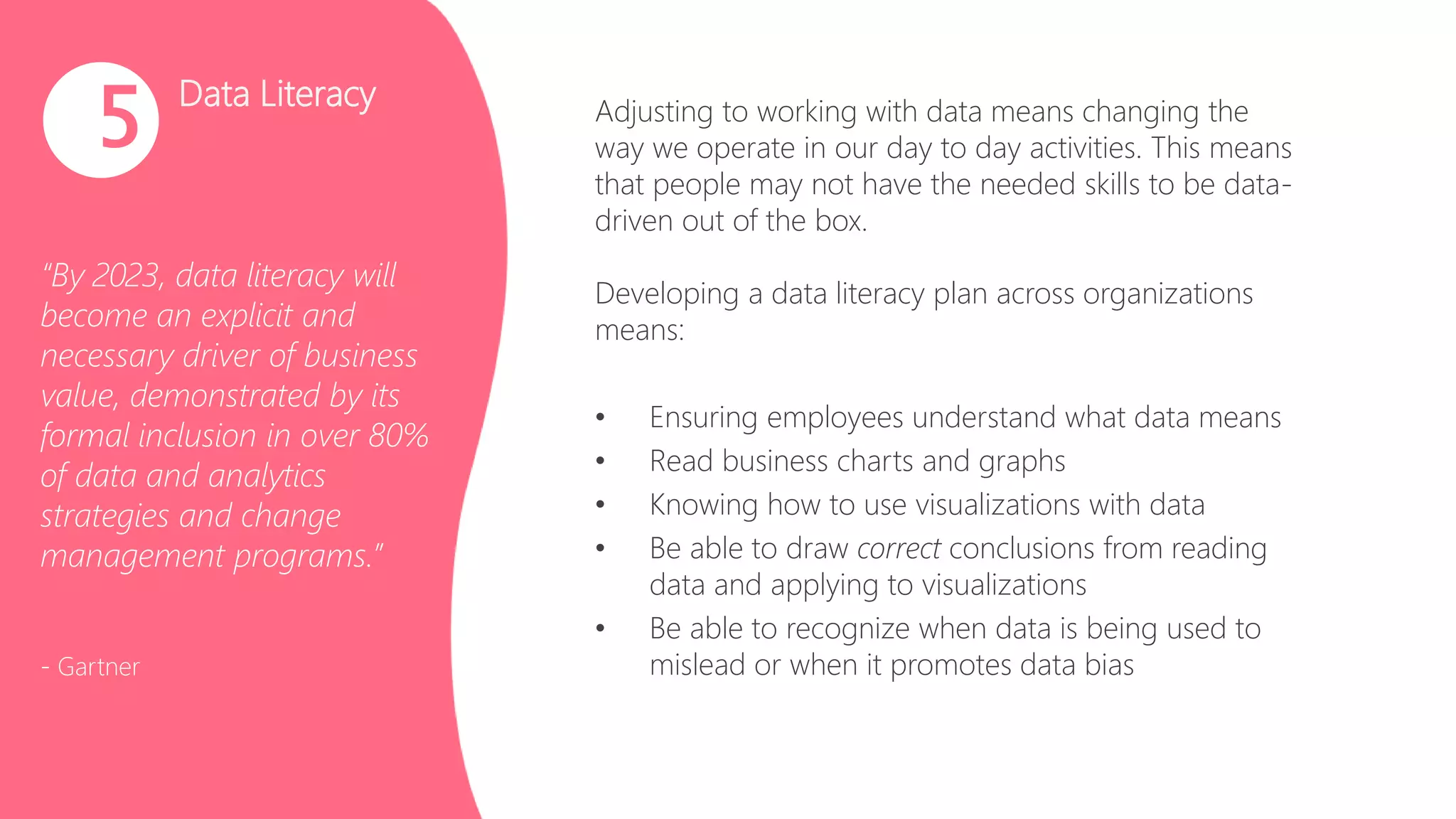 Data Literacy
“By 2023, data literacy will
become an explicit and
necessary driver of business
value, demonstrated by its
formal inclusion in over 80%
of data and analytics
strategies and change
management programs.”
- Gartner
5 Adjusting to working with data means changing the
way we operate in our day to day activities. This means
that people may not have the needed skills to be data-
driven out of the box.
Developing a data literacy plan across organizations
means:
• Ensuring employees understand what data means
• Read business charts and graphs
• Knowing how to use visualizations with data
• Be able to draw correct conclusions from reading
data and applying to visualizations
• Be able to recognize when data is being used to
mislead or when it promotes data bias
 