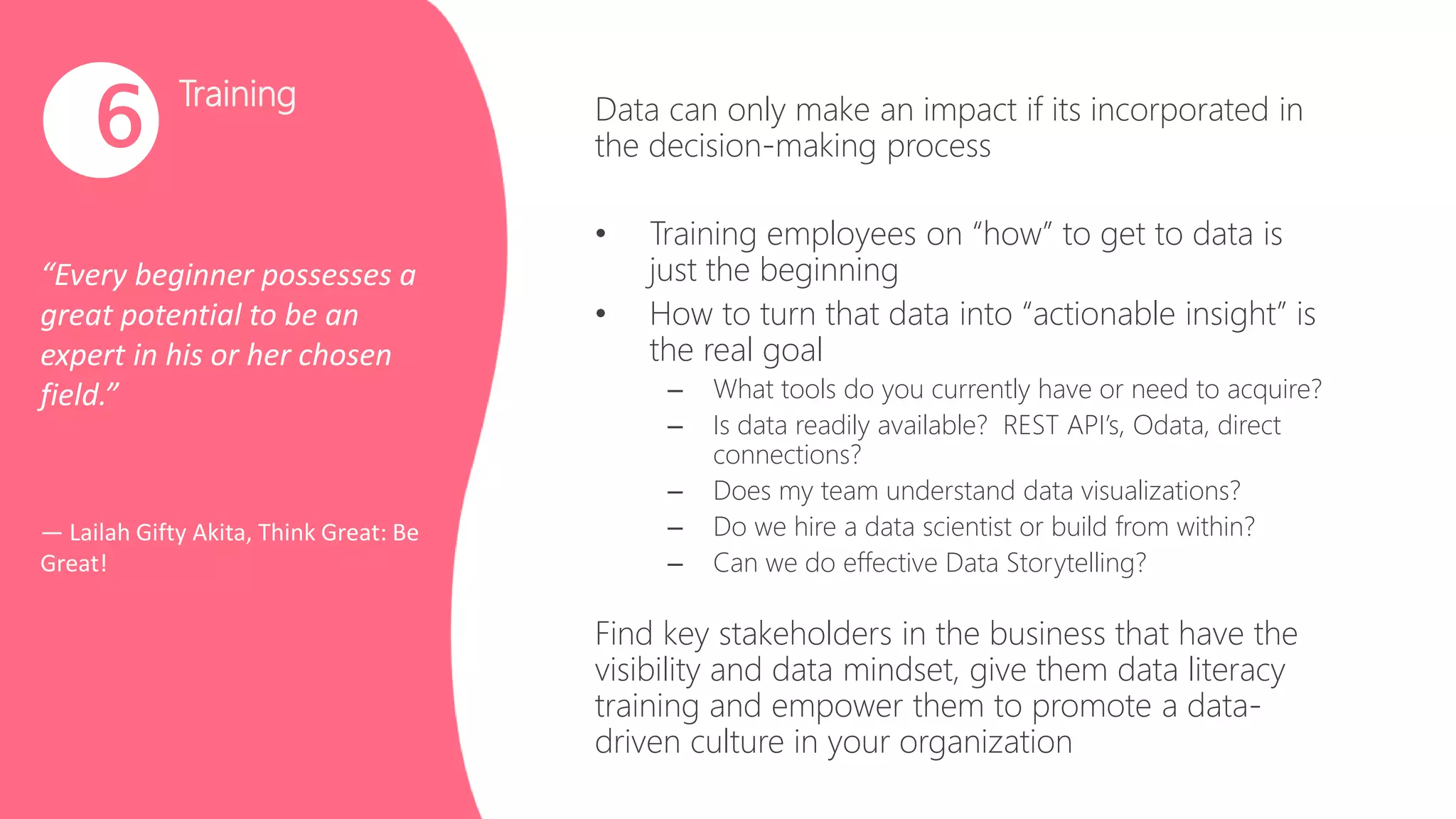 Training
“Every beginner possesses a
great potential to be an
expert in his or her chosen
field.”
― Lailah Gifty Akita, Think Great: Be
Great!
6 Data can only make an impact if its incorporated in
the decision-making process
• Training employees on “how” to get to data is
just the beginning
• How to turn that data into “actionable insight” is
the real goal
– What tools do you currently have or need to acquire?
– Is data readily available? REST API’s, Odata, direct
connections?
– Does my team understand data visualizations?
– Do we hire a data scientist or build from within?
– Can we do effective Data Storytelling?
Find key stakeholders in the business that have the
visibility and data mindset, give them data literacy
training and empower them to promote a data-
driven culture in your organization
 