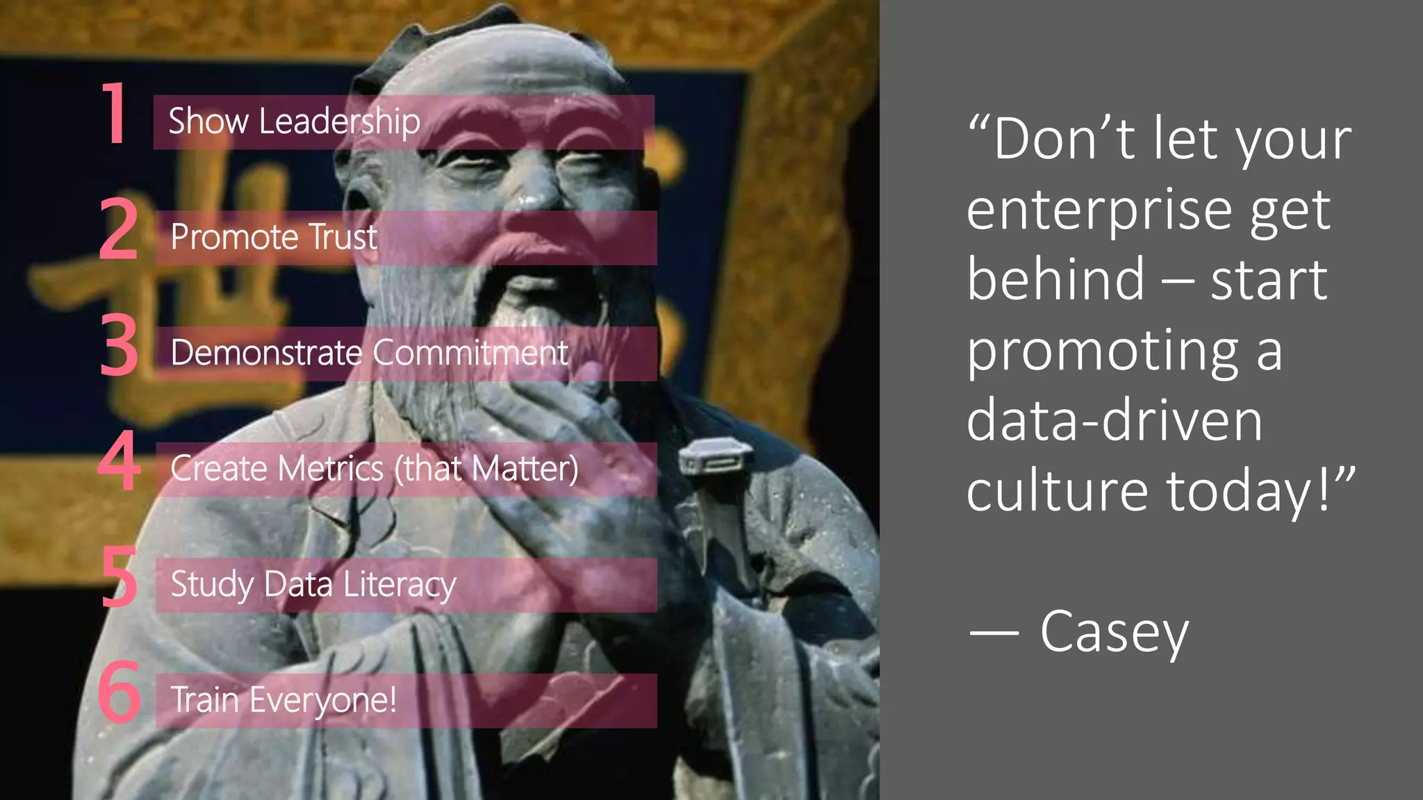 “Don’t let your
enterprise get
behind – start
promoting a
data-driven
culture today!”
― Casey
Show Leadership1
Promote Trust2
Demonstrate Commitment3
Create Metrics (that Matter)4
Study Data Literacy5
Train Everyone!6
 