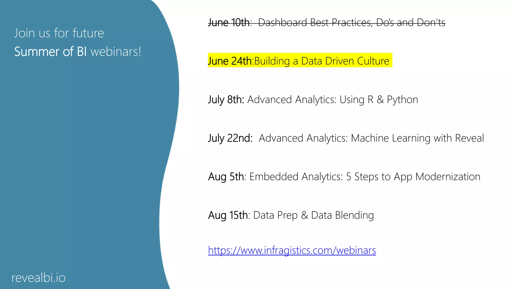 Join us for future
Summer of BI webinars!
June 10th: Dashboard Best Practices, Do’s and Don’ts
June 24th:Building a Data Driven Culture
July 8th: Advanced Analytics: Using R & Python
July 22nd: Advanced Analytics: Machine Learning with Reveal
Aug 5th: Embedded Analytics: 5 Steps to App Modernization
Aug 15th: Data Prep & Data Blending
https://www.infragistics.com/webinars
revealbi.io
 