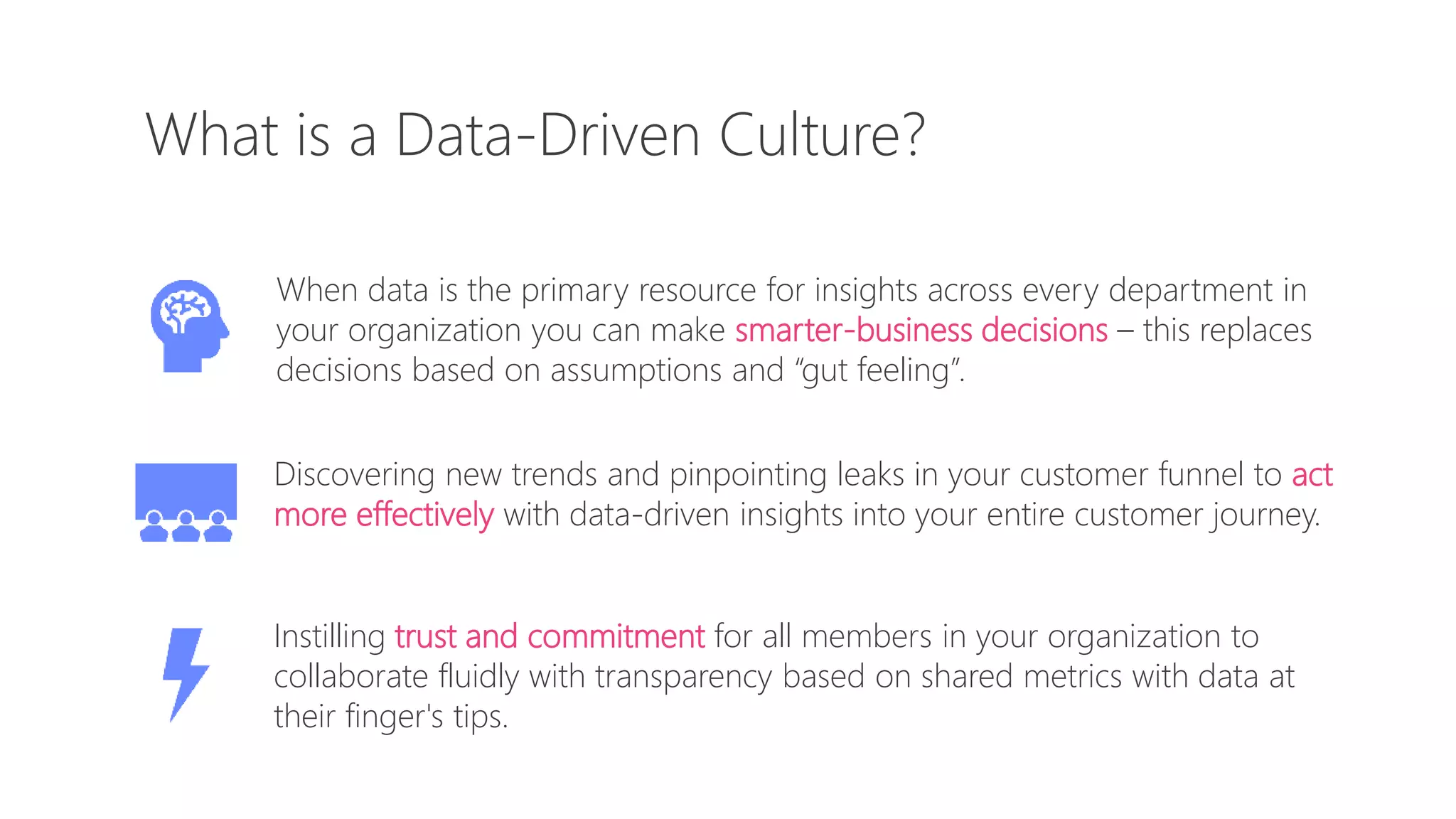 What is a Data-Driven Culture?
Instilling trust and commitment for all members in your organization to
collaborate fluidly with transparency based on shared metrics with data at
their finger's tips.
Discovering new trends and pinpointing leaks in your customer funnel to act
more effectively with data-driven insights into your entire customer journey.
When data is the primary resource for insights across every department in
your organization you can make smarter-business decisions – this replaces
decisions based on assumptions and “gut feeling”.
 