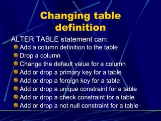 Changing table definition Add a column definition to the table Drop a column Change the default value for a column Add or drop a primary key for a table Add or drop a foreign key for a table Add or drop a unique constraint for a table Add or drop a check constraint for a table Add or drop a not null constraint for a table ALTER TABLE statement can: 