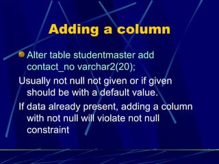 Adding a column Alter table studentmaster add contact_no varchar2(20); Usually not null not given or if given should be with a default value. If data already present, adding a column with not null will violate not null constraint 
