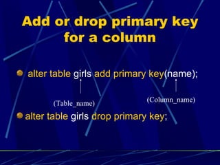 Add or drop primary key for a column alter table  girls  add primary key (name); alter table  girls  drop primary key ; (Column_name) (Table_name) 