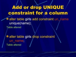 Add or drop UNIQUE constraint for a column alter table  girls  add constraint   un_name  unique(name); Table altered alter table  girls  drop constraint   un_name ; Table altered 